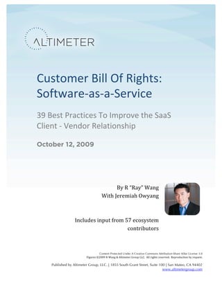  




       Customer	
  Bill	
  Of	
  Rights:	
  
       Software-­‐as-­‐a-­‐Service	
  
       39	
  Best	
  Practices	
  To	
  Improve	
  the	
  SaaS	
  
       Client	
  -­‐	
  Vendor	
  Relationship	
  

       October 12, 2009




                                                  By	
  R	
  “Ray”	
  Wang	
  
                                         With	
  Jeremiah	
  Owyang	
  
                                                                          	
  
                                                                          	
  
                           Includes	
  input	
  from	
  57	
  ecosystem	
  
                                                         contributors	
  
                                                                          	
  

                                               Content Protected Under A Creative Commons Attribution-Share Alike License 3.0
                                   Figures	
  ©2009	
  R	
  Wang	
  &	
  Altimeter	
  Group	
  LLC.	
  	
  All	
  rights	
  reserved.	
  	
  Reproduction	
  by	
  request.	
  
                                                                                                                                                                              	
  
             Published by Altimeter Group, LLC. | 1855 South Grant Street, Suite 100 | San Mateo, CA 94402
                                                                                   www.altimetergroup.com	
  
 