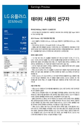 5
Earnings Preview
LG 유플러스
(032640)
데이터 사용의 선구자
김회재
769.3540
khjaeje@daishin.com
투자의견 BUY
매수, 유지
목표주가 13,500
유지
현재주가
(15.01.09) 11,900
통신서비스업종
투자의견 매수(Buy), 목표주가 13,500원 유지
- 2015년 예상 EPS 924원에 PER 14배(직전 12배 대비 20% 프리미엄, 업종 Target 13배 대
비 10% 프리미엄) 적용
4Q14 Preview: 시장 기대수준에 부합 전망
- 4Q14 매출액 2.79조원(-5.4% yoy, +0.9% qoq), 영업이익 1,580억원(+26.3% yoy, -9.6%
qoq) 전망
- 무선 ARPU는 3Q14의 +1.5% qoq와 유사한 +1.4% qoq 전망
- 단통법 시행 이후 판매량은 감소(4Q 110만대 추정, 3Q 130만대)했지만, 번호이동과 기기변
경간의 보조금 차이가 없어지면서 평균 보조금은 증가하여, 마케팅비용(판매수수료 + 광고선전
비 – 단말매출이익)은 3Q의 4,770억원 대비 소폭 증가한 5,150억원 전망
데이터 사용의 선구자
- 14.11월 기준 국내 LTE 보급률은 이동전화 인구 대비 62.1%(SKT 57.8%, KT 61.1%,
LGU+ 74.3%). 2015년 보급률 75%, 2016년 보급률 83%를 넘어서면 2017년부터는 LTE 가
입자에 의한 성장은 크게 둔화될 것으로 전망. LTE 가입자의 평균 ARPU는 44천원이고, 전체
ARPU는 36천원이므로, LTE 가입자 증가 동안은 무난한 ARPU 상승 가능
- 2017년 가입자 증가 둔화가 시작되는 시점부터는 Data 사용량 증가에 따른 ARPU 상승을
기대해야 하는 다소 어려운 국면에 진입
- 특히, LGU+의 경우는 이미 LTE 보급률이 74.3%에 이르기 때문에 가입자 증가에 따른 성장
여력은 크지 않은 상황. 경쟁사들이 2년 후에 고민해야 할 사항이 LGU+에게는 2015년의 당
면과제인 셈
- 하지만, LGU+는 LTE 도입 초기부터 U+ HDTV를 적극적으로 활용하여 Data 사용량이 이통
3사 중 가장 높기 때문에(3Q 기준 LTE 월평균 사용량 3.04GB, LGU+는 3.83GB. 4Q 기준
4GB를 넘은 것으로 추정), LTE 보급률 70%를 넘은 시점에서도 분기별 1%대의 ARPU 상승
지속 중
사업 다각화 추진
- 전일 LGU+는 티켓몬스터 인수의향서를 제출하였다고 공시. 티몬 인수추진. 티몬 인수추진은
세 가지 관점에서 긍정적
- 첫째. LGU+는 전자결제 시장의 1위. 관련 매출은 2천억원을 상회하는 것으로 추정. 간편 결
제서비스인 ‘페이나우’를 출시하면서 더욱 공격적인 영업 진행 중. 따라서, LGU+가 티몬을 인
수하면, 안정적인 플랫폼을 보유하게 되므로, 전자결제와의 시너지 발생 가능
- 둘째. O2O(Online to Offline). SKT의 자회사인 SK Planet은 미국의 모바일 커머스 플랫폼업
체인 샵킥(Shopkick)을 인수하여, O2O 사업을 적극적으로 추진 중. O2O는 네이버, 다음카카
오 등도 뛰어들고 있는 통신-커머스 분야의 유망한 비즈니스. LGU+가 커머스 플랫폼인 티몬
을 인수하면, N/W와 연계해서 O2O에서도 시너지를 낼 수 있을 것으로 판단
- 셋째. LGU+는 경쟁사 대비 Post LTE에 대한 준비가 부족한 상황. LTE에 올인하다 보니,
N/W 비즈니스 이외의 특별한 수익모델은 가지고 있지 못한 상황. SKT는 통신을 깊게 파고들
어서 컨텐츠, 앱세서리의 영역까지 확대하고 있고, KT는 미디어, 부동산, 금융 등 다양한 비즈
니스 포트폴리오 보유. LGU+의 이번 티몬 인수 추진은, 성사 여부를 떠나서, LGU+도 Post
LTE에 대한 준비를 하고 있다는 시그널로 받아들일 수 있음
KOSPI 1924.7
시가총액 5,196십억원
시가총액비중 0.43%
자본금(보통주) 2,574십억원
52주 최고/최저 12,850원/ 8,890원
120일 평균거래대금 262억원
외국인지분율 32.49%
주요주주 LG 외 2인 36.11%
국민연금공단 7.51%
주가수익률(%) 1M 3M 6M 12M
절대수익률 7.7 -0.4 30.3 8.7
상대수익률 10.3 1.7 35.5 9.9
-30
-25
-20
-15
-10
-5
0
5
10
15
7
8
9
10
11
12
13
14.01 14.04 14.07 14.10
(%)(천원) LG유플러스(좌)
Relative to KOSPI(우)
 