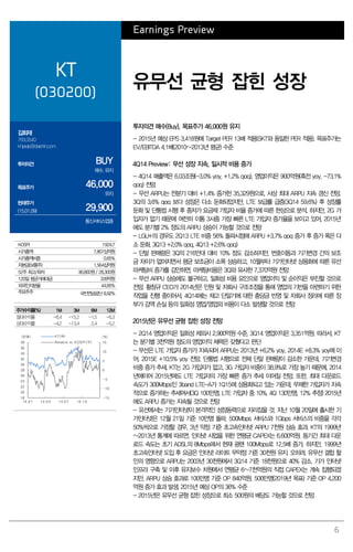 6
Earnings Preview
KT
(030200)
유무선 균형 잡힌 성장
김회재
769.3540
khjaeje@daishin.com
투자의견 BUY
매수, 유지
목표주가 46,000
유지
현재주가
(15.01.09) 29,900
통신서비스업종
투자의견 매수(Buy), 목표주가 46,000원 유지
- 2015년 예상 EPS 3,418원에 Target PER 13배 적용(SKT와 동일한 PER 적용). 목표주가는
EV/EBITDA 4.1배(2010~2013년 평균) 수준
4Q14 Preview: 무선 성장 지속, 일시적 비용 증가
- 4Q14 매출액은 6.03조원(-3.0% yoy, +1.2% qoq), 영업이익은 900억원(흑전 yoy, -73.1%
qoq) 전망
- 무선 ARPU는 전분기 대비 +1.4% 증가한 35,329원으로, 사상 최대 ARPU 지속 갱신 전망.
3Q의 3.6% qoq 보다 성장은 다소 둔화되었지만, LTE 보급률 급증(3Q14 59.6%) 후 성장률
둔화 및 단통법 시행 후 중저가 요금제 가입자 비율 증가에 따른 현상으로 분석. 하지만, 2G 가
입자가 없기 때문에 여전히 이통 3사중 가장 빠른 LTE 가입자 증가율을 보이고 있어, 2015년
에도 분기별 2% 정도의 ARPU 상승이 가능할 것으로 전망
- LGU+의 경우도 2Q13 LTE 비중 56% 돌파시점에 ARPU +3.7% qoq 증가 후 증가 폭은 다
소 둔화. 3Q13 +2.0% qoq, 4Q13 +2.6% qoq)
- 단말 판매량은 3Q의 216만대 대비 10% 정도 감소하지만, 번호이동과 기기변경 간의 보조
금 차이가 없어지면서 평균 보조금이 소폭 상승하고, 10월부터 기가인터넷 상용화에 따른 유선
마케팅비 증가를 감안하면, 마케팅비용은 3Q와 유사한 7,370억원 전망
- 무선 ARPU 상승에도 불구하고, 일회성 비용 요인으로 영업이익 및 순이익은 부진할 것으로
전망. 황창규 CEO가 2014년은 인원 및 자회사 구조조정을 통해 영업의 기반을 마련하기 위한
작업을 진행 중이어서, 4Q14에는 재고 단말기에 대한 충당금 반영 및 자회사 정리에 따른 장
부가 감액 손실 등의 일회성 영업/영업외 비용이 다소 발생할 것으로 전망
2015년은 유무선 균형 잡힌 성장 전망
- 2Q14 영업이익은 일회성 제외시 2,900억원 수준, 3Q14 영업이익은 3,351억원. 따라서, KT
는 분기별 3천억원 정도의 영업이익 체력은 갖췄다고 판단
- 무선은 LTE 가입자 증가가 지속되어 ARPU는 2013년 +6.2% yoy, 2014E +8.3% yoy에 이
어, 2015E +10.5% yoy 전망. 단통법 시행으로 전체 단말 판매량이 감소한 가운데, 기기변경
비중 증가 추세. KT는 2G 가입자가 없고, 3G 가입자 비중이 38.9%로 가장 높기 때문에, 2014
년에이어 2015년에도 LTE 가입자의 가장 빠른 증가 추세 이어질 전망. 또한, 최대 다운로드
속도가 300Mbps인 3band LTE-A가 1Q15에 상용화되고 있는 가운데, 무제한 가입자가 지속
적으로 증가하는 추세여서(3Q 100만명, LTE 가입자 중 10%. 4Q 130만명, 12% 추정) 2015년
에도 ARPU 증가는 지속될 것으로 전망
- 유선에서는 기가인터넷이 본격적인 성장동력으로 자리잡을 것. 지난 10월 20일에 출시한 기
가인터넷은 12월 21일 기준 10만명 돌파. 500Mbps 서비스와 1Gbps 서비스의 비중을 각각
50%씩으로 가정할 경우, 3년 약정 기준 초고속인터넷 ARPU 7천원 상승 효과. KT의 1999년
~2013년 통계에 따르면, 인터넷 사업을 위한 연평균 CAPEX는 6,600억원. 동기간 최대 다운
로드 속도는 초기 ADSL의 8Mbps에서 현재 광랜 100Mbps로 12.5배 증가. 하지만, 1999년
초고속인터넷 도입 후 요금은 인터넷 라이트 무약정 기준 30천원 유지. 오히려, 유무선 결합 할
인의 영향으로 ARPU는 2003년 30천원에서 3Q14 기준 18천원으로 40% 감소. 기가 인터넷
인프라 구축 및 이후 유지보수 차원에서 연평균 6~7천억원의 직접 CAPEX는 계속 집행되겠
지만, ARPU 상승 효과로 100만명 기준 OP 840억원, 500만명(2019년 목표) 기준 OP 4,200
억원 증가 효과 발생. 2015년 예상 OP의 36% 수준
- 2015년은 유무선 균형 잡힌 성장으로 최소 500원의 배당도 가능할 것으로 전망
KOSPI 1924.7
시가총액 7,807십억원
시가총액비중 0.65%
자본금(보통주) 1,564십억원
52주 최고/최저 36,800원/ 28,300원
120일 평균거래대금 339억원
외국인지분율 44.95%
주요주주 국민연금공단 8.92%
주가수익률(%) 1M 3M 6M 12M
절대수익률 -6.4 -15.2 -1.5 -6.3
상대수익률 -4.2 -13.4 2.4 -5.2
-15
-10
-5
0
5
10
15
18
20
22
24
26
28
30
32
34
36
38
14.01 14.04 14.07 14.10
(%)(천원) KT(좌)
Relative to KOSPI(우)
 