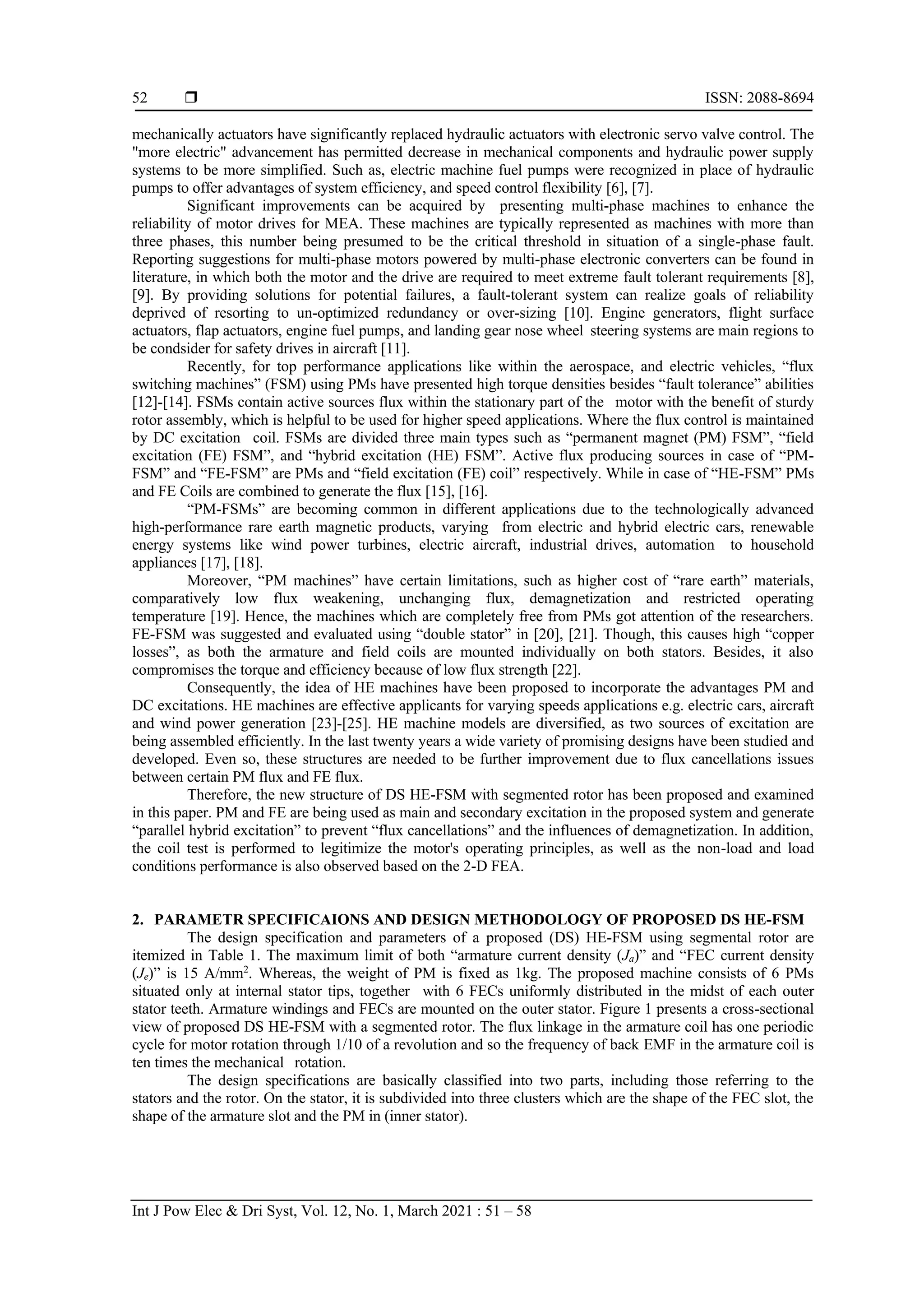  ISSN: 2088-8694
Int J Pow Elec & Dri Syst, Vol. 12, No. 1, March 2021 : 51 – 58
52
mechanically actuators have significantly replaced hydraulic actuators with electronic servo valve control. The
"more electric" advancement has permitted decrease in mechanical components and hydraulic power supply
systems to be more simplified. Such as, electric machine fuel pumps were recognized in place of hydraulic
pumps to offer advantages of system efficiency, and speed control flexibility [6], [7].
Significant improvements can be acquired by “presenting multi-phase machines to enhance the
reliability of motor drives for MEA. These machines are typically represented as machines with more than
three phases, this number being presumed to be the critical threshold in situation of a single-phase fault.
Reporting suggestions for multi-phase motors powered by multi-phase electronic converters can be found in
literature, in which both the motor and the drive are required to meet extreme fault tolerant requirements [8],
[9]. By providing solutions for potential failures, a fault-tolerant system can realize goals of reliability
deprived of resorting to un-optimized redundancy or over-sizing [10]. Engine generators, flight surface
actuators, flap actuators, engine fuel pumps, and landing gear nose wheel”steering systems are main regions to
be condsider for safety drives in aircraft [11].
Recently, for top performance applications like within the aerospace, and electric vehicles, “flux
switching machines” (FSM) using PMs have presented high torque densities besides “fault tolerance” abilities
[12]-[14]. FSMs contain active sources flux within the stationary part of the “motor with the benefit of sturdy
rotor assembly, which is helpful to be used for higher speed applications. Where the flux control is maintained
by DC excitation” coil. FSMs are divided three main types such as “permanent magnet (PM) FSM”, “field
excitation (FE) FSM”, and “hybrid excitation (HE) FSM”. Active flux producing sources in case of “PM-
FSM” and “FE-FSM” are PMs and “field excitation (FE) coil” respectively. While in case of “HE-FSM” PMs
and FE Coils are combined to generate the flux [15], [16].
“PM-FSMs” are becoming common in different applications due to the technologically advanced
high-performance rare earth magnetic products, varying “from electric and hybrid electric cars, renewable
energy systems like wind power turbines, electric aircraft, industrial drives, automation” to household
appliances [17], [18].
Moreover, “PM machines” have certain limitations, such as higher cost of “rare earth” materials,
comparatively low flux weakening, unchanging flux, demagnetization and restricted operating
temperature [19]. Hence, the machines which are completely free from PMs got attention of the researchers.
FE-FSM was suggested and evaluated using “double stator” in [20], [21]. Though, this causes high “copper
losses”, as both the armature and field coils are mounted individually on both stators. Besides, it also
compromises the torque and efficiency because of low flux strength [22].
Consequently, the idea of HE machines have been proposed to incorporate the advantages PM and
DC excitations. HE machines are effective applicants for varying speeds applications e.g. electric cars, aircraft
and wind power generation [23]-[25]. HE machine models are diversified, as two sources of excitation are
being assembled efficiently. In the last twenty years a wide variety of promising designs have been studied and
developed. Even so, these structures are needed to be further improvement due to flux cancellations issues
between certain PM flux and FE flux.
Therefore, the new structure of DS HE-FSM with segmented rotor has been proposed and examined
in this paper. PM and FE are being used as main and secondary excitation in the proposed system and generate
“parallel hybrid excitation” to prevent “flux cancellations” and the influences of demagnetization. In addition,
the coil test is performed to legitimize the motor's operating principles, as well as the non-load and load
conditions performance is also observed based on the 2-D FEA.
2. PARAMETR SPECIFICAIONS AND DESIGN METHODOLOGY OF PROPOSED DS HE-FSM
The design specification and parameters of a proposed (DS) HE-FSM using segmental rotor are
itemized in Table 1. The maximum limit of both “armature current density (Ja)” and “FEC current density
(Je)” is 15 A/mm2
. Whereas, the weight of PM is fixed as 1kg. The proposed machine consists of 6 PMs
situated only at internal stator tips, together “with 6 FECs uniformly distributed in the midst of each outer
stator teeth. Armature windings and FECs are mounted on the outer stator. Figure 1 presents a cross-sectional
view of proposed DS HE-FSM with a segmented rotor. The flux linkage in the armature coil has one periodic
cycle for motor rotation through 1/10 of a revolution and so the frequency of back EMF in the armature coil is
ten times the mechanical” rotation.
The design specifications are basically classified into two parts, including those referring to the
stators and the rotor. On the stator, it is subdivided into three clusters which are the shape of the FEC slot, the
shape of the armature slot and the PM in (inner stator).
 