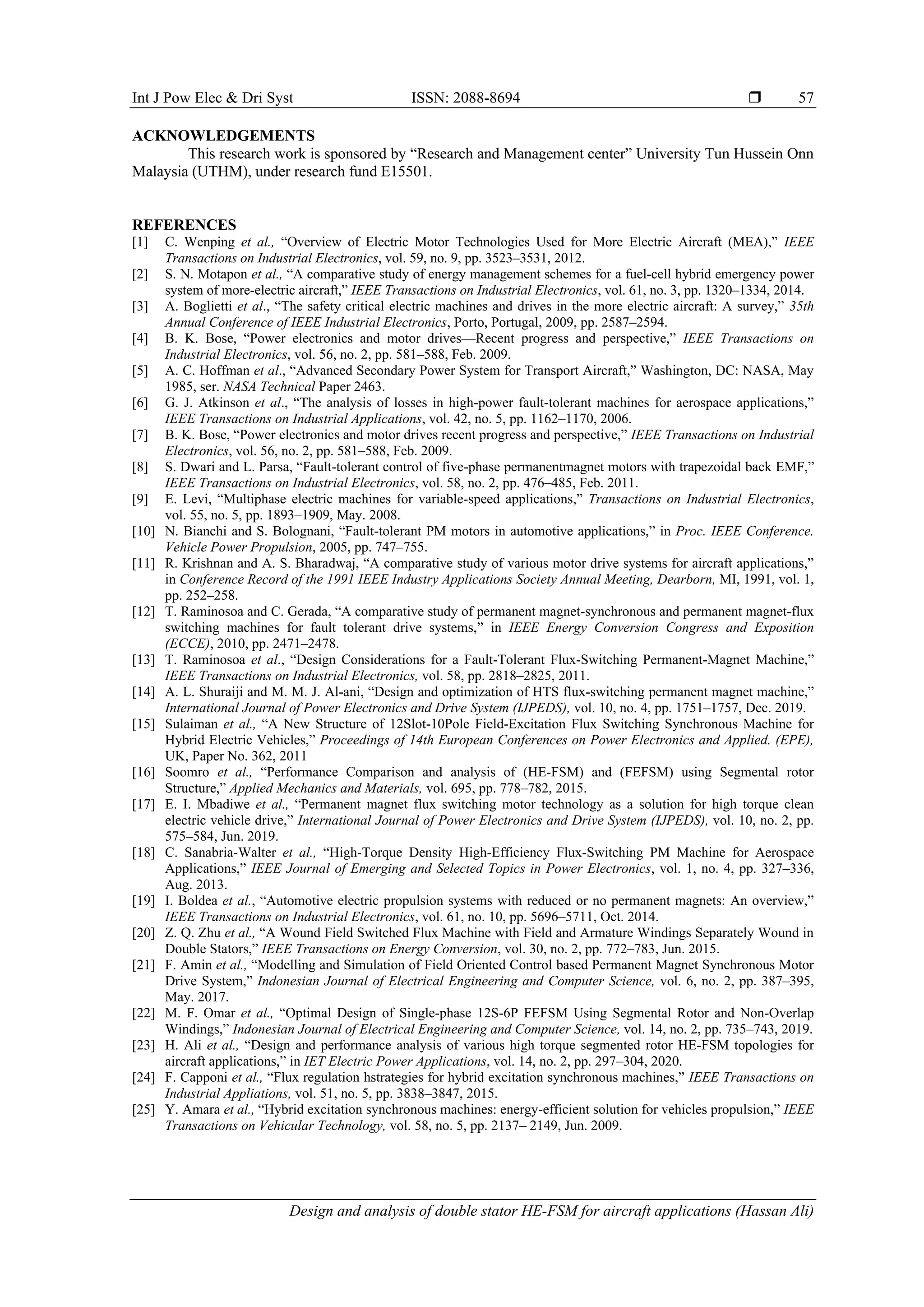 Int J Pow Elec & Dri Syst ISSN: 2088-8694 
Design and analysis of double stator HE-FSM for aircraft applications (Hassan Ali)
57
ACKNOWLEDGEMENTS
This research work is sponsored by “Research and Management center” University Tun Hussein Onn
Malaysia (UTHM), under research fund E15501.
REFERENCES
[1] C. Wenping et al., “Overview of Electric Motor Technologies Used for More Electric Aircraft (MEA),” IEEE
Transactions on Industrial Electronics, vol. 59, no. 9, pp. 3523–3531, 2012.
[2] S. N. Motapon et al., “A comparative study of energy management schemes for a fuel-cell hybrid emergency power
system of more-electric aircraft,” IEEE Transactions on Industrial Electronics, vol. 61, no. 3, pp. 1320–1334, 2014.
[3] A. Boglietti et al., “The safety critical electric machines and drives in the more electric aircraft: A survey,” 35th
Annual Conference of IEEE Industrial Electronics, Porto, Portugal, 2009, pp. 2587–2594.
[4] B. K. Bose, “Power electronics and motor drives—Recent progress and perspective,” IEEE Transactions on
Industrial Electronics, vol. 56, no. 2, pp. 581–588, Feb. 2009.
[5] A. C. Hoffman et al., “Advanced Secondary Power System for Transport Aircraft,” Washington, DC: NASA, May
1985, ser. NASA Technical Paper 2463.
[6] G. J. Atkinson et al., “The analysis of losses in high-power fault-tolerant machines for aerospace applications,”
IEEE Transactions on Industrial Applications, vol. 42, no. 5, pp. 1162–1170, 2006.
[7] B. K. Bose, “Power electronics and motor drives recent progress and perspective,” IEEE Transactions on Industrial
Electronics, vol. 56, no. 2, pp. 581–588, Feb. 2009.
[8] S. Dwari and L. Parsa, “Fault-tolerant control of five-phase permanentmagnet motors with trapezoidal back EMF,”
IEEE Transactions on Industrial Electronics, vol. 58, no. 2, pp. 476–485, Feb. 2011.
[9] E. Levi, “Multiphase electric machines for variable-speed applications,” Transactions on Industrial Electronics,
vol. 55, no. 5, pp. 1893–1909, May. 2008.
[10] N. Bianchi and S. Bolognani, “Fault-tolerant PM motors in automotive applications,” in Proc. IEEE Conference.
Vehicle Power Propulsion, 2005, pp. 747–755.
[11] R. Krishnan and A. S. Bharadwaj, “A comparative study of various motor drive systems for aircraft applications,”
in Conference Record of the 1991 IEEE Industry Applications Society Annual Meeting, Dearborn, MI, 1991, vol. 1,
pp. 252–258.
[12] T. Raminosoa and C. Gerada, “A comparative study of permanent magnet-synchronous and permanent magnet-flux
switching machines for fault tolerant drive systems,” in IEEE Energy Conversion Congress and Exposition
(ECCE), 2010, pp. 2471–2478.
[13] T. Raminosoa et al., “Design Considerations for a Fault-Tolerant Flux-Switching Permanent-Magnet Machine,”
IEEE Transactions on Industrial Electronics, vol. 58, pp. 2818–2825, 2011.
[14] A. L. Shuraiji and M. M. J. Al-ani, “Design and optimization of HTS flux-switching permanent magnet machine,”
International Journal of Power Electronics and Drive System (IJPEDS), vol. 10, no. 4, pp. 1751–1757, Dec. 2019.
[15] Sulaiman et al., “A New Structure of 12Slot-10Pole Field-Excitation Flux Switching Synchronous Machine for
Hybrid Electric Vehicles,” Proceedings of 14th European Conferences on Power Electronics and Applied. (EPE),
UK, Paper No. 362, 2011
[16] Soomro et al., “Performance Comparison and analysis of (HE-FSM) and (FEFSM) using Segmental rotor
Structure,” Applied Mechanics and Materials, vol. 695, pp. 778–782, 2015.
[17] E. I. Mbadiwe et al., “Permanent magnet flux switching motor technology as a solution for high torque clean
electric vehicle drive,” International Journal of Power Electronics and Drive System (IJPEDS), vol. 10, no. 2, pp.
575–584, Jun. 2019.
[18] C. Sanabria-Walter et al., “High-Torque Density High-Efficiency Flux-Switching PM Machine for Aerospace
Applications,” IEEE Journal of Emerging and Selected Topics in Power Electronics, vol. 1, no. 4, pp. 327–336,
Aug. 2013.
[19] I. Boldea et al., “Automotive electric propulsion systems with reduced or no permanent magnets: An overview,”
IEEE Transactions on Industrial Electronics, vol. 61, no. 10, pp. 5696–5711, Oct. 2014.
[20] Z. Q. Zhu et al., “A Wound Field Switched Flux Machine with Field and Armature Windings Separately Wound in
Double Stators,” IEEE Transactions on Energy Conversion, vol. 30, no. 2, pp. 772–783, Jun. 2015.
[21] F. Amin et al., “Modelling and Simulation of Field Oriented Control based Permanent Magnet Synchronous Motor
Drive System,” Indonesian Journal of Electrical Engineering and Computer Science, vol. 6, no. 2, pp. 387–395,
May. 2017.
[22] M. F. Omar et al., “Optimal Design of Single-phase 12S-6P FEFSM Using Segmental Rotor and Non-Overlap
Windings,” Indonesian Journal of Electrical Engineering and Computer Science, vol. 14, no. 2, pp. 735–743, 2019.
[23] H. Ali et al., “Design and performance analysis of various high torque segmented rotor HE-FSM topologies for
aircraft applications,” in IET Electric Power Applications, vol. 14, no. 2, pp. 297–304, 2020.
[24] F. Capponi et al., “Flux regulation hstrategies for hybrid excitation synchronous machines,” IEEE Transactions on
Industrial Appliations, vol. 51, no. 5, pp. 3838–3847, 2015.
[25] Y. Amara et al., “Hybrid excitation synchronous machines: energy-efficient solution for vehicles propulsion,” IEEE
Transactions on Vehicular Technology, vol. 58, no. 5, pp. 2137– 2149, Jun. 2009.
 