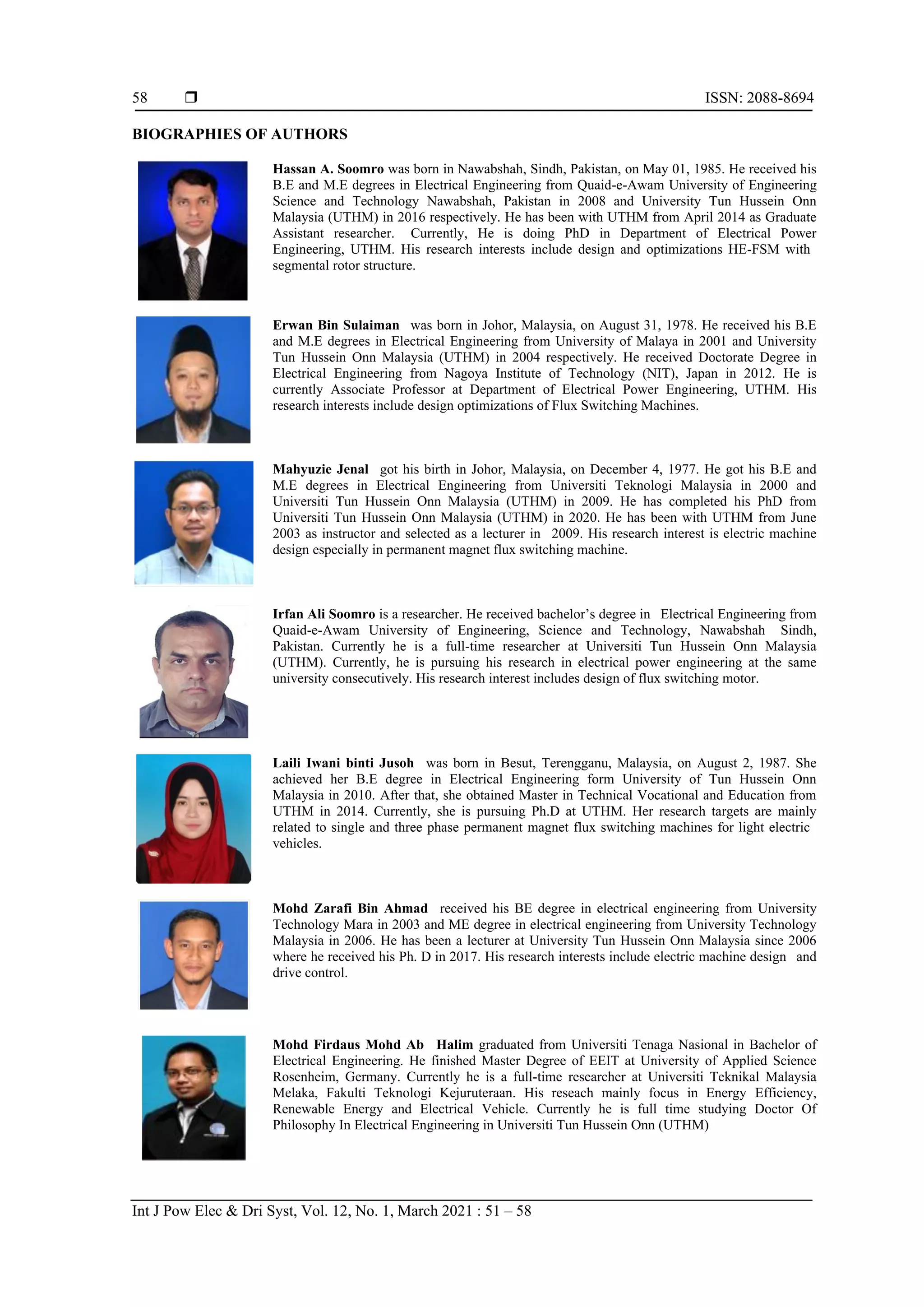  ISSN: 2088-8694
Int J Pow Elec & Dri Syst, Vol. 12, No. 1, March 2021 : 51 – 58
58
BIOGRAPHIES OF AUTHORS
Hassan A. Soomro was born in Nawabshah, Sindh, Pakistan, on May 01, 1985. He received his
B.E and M.E degrees in Electrical Engineering from Quaid-e-Awam University of Engineering
Science and Technology Nawabshah, Pakistan in 2008 and University Tun Hussein Onn
Malaysia (UTHM) in 2016 respectively. He has been with UTHM from April 2014 as Graduate
Assistant researcher. “Currently, He is doing PhD in Department of Electrical Power
Engineering, UTHM. His research interests include design and optimizations HE-FSM with”
segmental rotor structure.
Erwan Bin Sulaiman “was born in Johor, Malaysia, on August 31, 1978. He received his B.E
and M.E degrees in Electrical Engineering from University of Malaya in 2001 and University
Tun Hussein Onn Malaysia (UTHM) in 2004 respectively. He received Doctorate Degree in
Electrical Engineering from Nagoya Institute of Technology (NIT), Japan in 2012. He is
currently Associate Professor at Department of Electrical Power Engineering, UTHM. His
research interests include design optimizations of Flux Switching Machines.
Mahyuzie Jenal “got his birth in Johor, Malaysia, on December 4, 1977. He got his B.E and
M.E degrees in Electrical Engineering from Universiti Teknologi Malaysia in 2000 and
Universiti Tun Hussein Onn Malaysia (UTHM) in 2009. He has completed his PhD from
Universiti Tun Hussein Onn Malaysia (UTHM) in 2020. He has been with UTHM from June
2003 as instructor and selected as a lecturer in” 2009. His research interest is electric machine
design especially in permanent magnet flux switching machine.
Irfan Ali Soomro is a researcher. He received bachelor’s degree in “Electrical Engineering from
Quaid-e-Awam University of Engineering, Science and Technology, Nawabshah” Sindh,
Pakistan. Currently he is a full-time researcher at Universiti Tun Hussein Onn Malaysia
(UTHM). Currently, he is pursuing his research in electrical power engineering at the same
university consecutively. His research interest includes design of flux switching motor.
Laili Iwani binti Jusoh “was born in Besut, Terengganu, Malaysia, on August 2, 1987. She
achieved her B.E degree in Electrical Engineering form University of Tun Hussein Onn
Malaysia in 2010. After that, she obtained Master in Technical Vocational and Education from
UTHM in 2014. Currently, she is pursuing Ph.D at UTHM. Her research targets are mainly
related to single and three phase permanent magnet flux switching machines for light electric”
vehicles.
Mohd Zarafi Bin Ahmad “received his BE degree in electrical engineering from University
Technology Mara in 2003 and ME degree in electrical engineering from University Technology
Malaysia in 2006. He has been a lecturer at University Tun Hussein Onn Malaysia since 2006
where he received his Ph. D in 2017. His research interests include electric machine design” and
drive control.
Mohd Firdaus Mohd Ab “Halim graduated from Universiti Tenaga Nasional in Bachelor of
Electrical Engineering. He finished Master Degree of EEIT at University of Applied Science
Rosenheim, Germany. Currently he is a full-time researcher at Universiti Teknikal Malaysia
Melaka, Fakulti Teknologi Kejuruteraan. His reseach mainly focus in Energy Efficiency,
Renewable Energy and Electrical Vehicle. Currently he is full time studying Doctor Of
Philosophy In Electrical Engineering in Universiti Tun Hussein Onn (UTHM)”
 