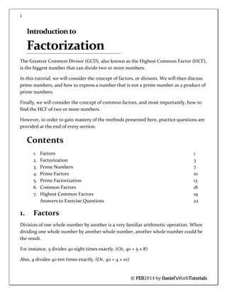 1
© FEB2014 by Daniel’sMathTutorials
Introductionto
Factorization
The Greatest Common Divisor (GCD), also known as the Highest Common Factor (HCF),
is the biggest number that can divide two or more numbers.
In this tutorial, we will consider the concept of factors, or divisors. We will then discuss
prime numbers, and how to express a number that is not a prime number as a product of
prime numbers.
Finally, we will consider the concept of common factors, and most importantly, how to
find the HCF of two or more numbers.
However, in order to gain mastery of the methods presented here, practice questions are
provided at the end of every section.
Contents
1. Factors 1
2. Factorization 3
3. Prime Numbers 7
4. Prime Factors 10
5. Prime Factorization 13
6. Common Factors 18
7. Highest Common Factors 19
Answers to Exercise Questions 22
1. Factors
Division of one whole number by another is a very familiar arithmetic operation. When
dividing one whole number by another whole number, another whole number could be
the result.
For instance, 5 divides 40 eight times exactly. (Or, 40 = 5 × 8)
Also, 4 divides 40 ten times exactly. (Or, 40 = 4 × 10)
 