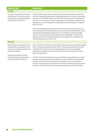 8 BRC FS7 FSMA MODULE
MODULE ITEM GUIDANCE
117.80
Ice used in contact with food must be
manufactured in accordance with the
good manufacturing practice (GMP)
requirements of 21 CFR § 117.
21 CFR § 117.80 requires that ice used in contact with food be made from water that is
safe and of adequate sanitary quality. It additionally requires that ice be manufactured in
accordance with the GMP defined in 21 CFR § 117. The expectation for the production
and use of ice, which poses no risk of contamination to raw materials, ingredients and
food products – and is of adequate microbiological and chemical quality – is implied in
BRC clause 4.5.1.
When microbiological pathogens and chemical contaminants are present in ice they
are preserved and have the potential to cross-contaminate food. Potable water sources
meeting applicable legislative requirements, which are tested annually as per BRC
clause 4.5.1, must be used for the manufacture of ice. Additionally, ice manufacture
(whether onsite or from an external supplier) must be performed in compliance with
the GMP requirements of 21 CFR § 117.
117.110
Where defect action levels (DALs) are
established for a food, quality control
operations must reduce defects to the
lowest level possible.
Defect levels rendering the food
adulterated may not be reduced by
mixing the food with another lot.
DALs are defined in the Defect Levels Handbook for various food commodities regulated
by the US Food and Drug Administration (FDA). These levels represent the maximum
allowable limit for defects that will be tolerated before the product is considered
adulterated and subject to enforcement action under Section 402(a)(3) of the Food,
Drug, and Cosmetic Act.
21 CFR § 117.110 requires the site not only to meet DALs for all applicable commodities
but also to implement quality control operations to reduce defects to the lowest level
possible. Sites may not mix (dilute) product with defect levels at or exceeding the
maximum limit with product containing minimum defects. Blending product exceeding
the DAL renders the finished product adulterated regardless of the final defect level.
 