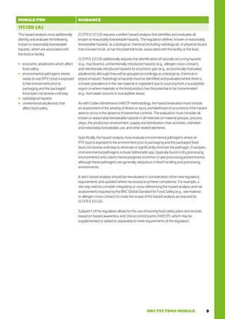 9
BRC FS7 FSMA MODULE
MODULE ITEM GUIDANCE
117.130 (A)
The hazard analysis must additionally
identify and evaluate the following
known or reasonably foreseeable
hazards, which are associated with
the food or facility:
○
○ economic adulterants which affect
food safety
○
○ environmental pathogens where
ready-to-eat (RTE) food is exposed
to the environment prior to
packaging and the packaged
food does not receive a kill step
○
○ radiological hazards
○
○ unintentional adulterants that
affect food safety.
21 CFR § 117.130 requires a written hazard analysis that identifies and evaluates all
known or reasonably foreseeable hazards. The regulation defines ‘known or reasonably
foreseeable hazards’ as a biological, chemical (including radiological), or physical hazard
that is known to be, or has the potential to be, associated with the facility or the food.
21 CFR § 117.130 additionally requires the identification of naturally occurring hazards
(e.g., mycotoxins), unintentionally introduced hazards (e.g., allergen cross-contact),
and intentionally introduced hazards for economic gain (e.g., economically motivated
adulterants) although they will be grouped accordingly as a biological, chemical or
physical hazard. Radiological hazards must be identified and evaluated where there is
a known prevalence in the raw material or ingredient due to sourcing from a susceptible
region or where materials or the food product has the potential to be contaminated
(e.g., from water sources in susceptible areas).
As with Codex Alimentarius HACCP methodology, the hazard evaluation must include
an assessment of the severity of illness or injury and likelihood of occurrence if the hazard
were to occur in the absence of preventive controls. The evaluation must consider all
known or reasonably foreseeable hazards in all materials (or material groups), process
steps, the production environment, supply and distribution chain activities, intended
and reasonably foreseeable use, and other related elements.
Specifically, the hazard analysis must evaluate environmental pathogens where an
RTE food is exposed to the environment prior to packaging and the packaged food
does not receive a kill step to eliminate or significantly minimize the pathogen. Examples
of environmental pathogens include Salmonella spp. (typically found in dry processing
environments) and Listeria monocytogenes (common in wet processing environments),
although these pathogens are generally ubiquitous in food handling and processing
environments.
A site’s hazard analysis should be reevaluated in consideration of the new regulatory
requirements and updated where necessary to achieve compliance. For example, a
site may need to consider integrating or cross-referencing the hazard analysis and risk
assessments required by the BRC Global Standard for Food Safety (e.g., raw material
or allergen cross-contact) to cover the scope of the hazard analysis as required by
21 CFR § 117.130.
Subpart F of the regulation allows for the use of existing food safety plans and records
based on hazard awareness and critical control points (HACCP), which may be
supplemented or added to separately to meet requirements of the regulation.
 