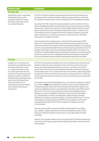 10 BRC FS7 FSMA MODULE
MODULE ITEM GUIDANCE
117.130 (B)
All identified, known, or reasonably
foreseeable hazards must be
evaluated to determine ‘hazards
that require a preventive control’
(i.e., significant hazards).
21 CFR § 117.130(a)(1) requires a hazard analysis to determine ‘hazards that require a
preventive control’ or significant hazards. Hazards requiring a preventive control may
be in addition to those for which a critical control point (CCP) has already been applied.
According to the FDA, ‘hazards that require a preventive control’ are those for which a
person knowledgeable about the safe manufacturing, processing, packing, or holding
of food would – based on the outcome of a hazard analysis determine that the hazard is
likely to cause illness or injury in the absence of preventive controls – establish one or
more preventive controls to significantly minimize or prevent the hazard in a food and
apply components (e.g., monitoring, corrections or corrective actions, verification,
and records) to manage the control(s).
A documented decision making process consistent with the expectations of BRC
clause 2.8.1 is recommended for determining ‘hazards requiring a preventive control’.
Justification should be documented on the hazard analysis for qualifying or not qualifying
a known or reasonably foreseeable hazard as a hazard requiring a preventive control. For
example, Salmonella is a known or reasonably foreseeable hazard in raw peanuts. The
justification for qualifying Salmonella in the receiving of raw peanuts as a hazard requiring
a preventive control lies in the knowledge that raw and processed peanuts have been
the source of foodborne illness outbreaks responsible for severe illness and death.
117.135
Establish one or more preventive
control(s) for each identified ‘hazard
that require a preventive control’
(i.e., significant hazard) such that
the control significantly minimizes
or prevents the food manufactured,
processed, packed, or held by the
facility from being adulterated under
section 402 of the Federal Food,
Drug, and Cosmetic Act or
misbranded under section 403(w)
of the Federal Food, Drug and
Cosmetic Act.
21 CFR § 117.135 requires the establishment of one or more preventive controls for each
identified ‘hazard that require a preventive control’. Preventive controls must be risk-
based, reasonably appropriate procedures, practices, or processes, that control a
specific hazard. The control must be capable of significantly minimizing or preventing
the associated hazard. This is consistent with the current scientific understanding of safe
food practices. Preventive controls must be written and may include CCPs. A preventive
control may also be a procedure, practice, or process at activities or process steps other
than at CCPs.
For example, where a site handles allergenic (e.g., tree nuts) and nonallergenic materials
(e.g., dried fruit) and produces allergen-free products, tree nuts are considered to be
a ‘hazard that requires a preventive control’ because of the potential for allergen cross-
contact in nonallergenic products and adulteration/misbranding under FDC sections
402 and 403. Thus, one or more preventive control(s) must be applied to prevent
allergens occurring in nonallergenic food products and ensure accurate labeling
(e.g., dedicated lines or utensils, time segregation, allergen cleaning, and label
verification). An allergen management program as required by BRC section 5.3 should
still be applied as a prerequisite program (PRP) to ensure adequate environmental
and operational conditions for the overall management of allergens and routes
of contamination.
Elements of existing PRPs required by the BRC Global Standard for Food Safety
(e.g., sanitation, supplier approval and monitoring, and labeling and pack control)
may serve as effective preventive controls where an associated significant hazard
is identified.
Subpart F of the regulation allows for the use of existing HACCP based food safety plans
and records, which may be supplemented or added to separately to meet requirements
of the regulation.
 