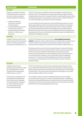 11
BRC FS7 FSMA MODULE
MODULE ITEM GUIDANCE
117.139
Evaluate and update the recall and
withdrawal procedure as necessary
to ensure it contains procedures
and responsibility for the following:
○
○ notifying consignees of
how to return or dispose
of recalled product
○
○ conducting effectiveness checks
to verify recall is carried out
○
○ appropriate disposal of recalled
product (i.e., destroy, divert,
repurpose).
21 CFR § 117.139 requires a recall plan where the site identifies a hazard requiring a
preventive control. The recall plan must include responsibility and steps for notifying
consignees about how to return or dispose of product, conducting effectiveness checks
and appropriate disposal. The expectation for these activities is implied in BRC clause
3.11.2, which generally requires a plan for recovery or disposal.
It is recommended that sites review their recall and withdrawal procedure to ensure it
defines responsibility and steps for the specific activities described in the regulation.
Template letters for notifying consignees about how to return or dispose of product
and conducting effectiveness checks may be drafted in advance and reviewed for
effectiveness as a part of the annual mock recall. Methods for determining appropriate
disposal should be science- and risk-based and determined by an individual(s) with the
appropriate knowledge and authority.
117.145
Establish monitoring activities and a
written procedure for each preventive
control in a manner consistent with
the requirements of BRC section 2.10.
21 CFR § 117.145 requires monitoring activities for each applied preventive
control. A preventive control is a planned sequence of observations or measurements
to assess whether control measures are operating as intended. The monitoring
requirements of the regulation are consistent with those defined in BRC section 2.10.
Monitoring may not have any critical limits, depending upon the nature of the hazard
and preventive control, but it must be performed in a manner and at a frequency that
will ensure consistent and effective implementation of the preventive control.
A written monitoring procedure must be established and document how to perform
he monitoring activity, its frequency, who is responsible, and the recordkeeping
requirements. The preventive controls qualified individual (PCQI) is responsible
for conducting or overseeing the review of monitoring records within 7 days from
the date of creation.
117.150
Establish corrective action
procedures when preventive controls
are not implemented in a manner
consistent with the requirements
of BRC sections 2.11 and 3.7.
Corrective action procedures must
be established and implemented
when the presence of a pathogen
(or indicator organism) is detected
as a part of verification activities
(i.e., product testing and/or
environmental monitoring).
21 CFR § 117.150 requires corrective action to take place when preventive controls
are not implemented. Additionally, the presence of a pathogen or indicator organism
following product testing or environmental monitoring as verification activities triggers
corrective action. The corrective action requirements of the regulation are consistent
with those defined in BRC sections 2.11 and 3.7.
The immediate correction of a failure to implement preventive controls, followed
by a corrective action procedure, is critical to correcting the problem, reestablishing
monitoring, evaluating affected product, and determining the root cause of the failure
to prevent its recurrence. Corrective action records must be maintained and reviewed
by the PCQI (or their authorized designee) within 7 days.
 
