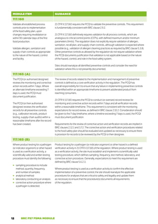12 BRC FS7 FSMA MODULE
MODULE ITEM GUIDANCE
117.160
Validate all established process
controls prior to implementation
of the food safety plan, upon
changes requiring revalidation or
within 90 calendar days of the first
food production.
Validate allergen, sanitation and
supply-chain controls as appropriate
to the nature of the hazard, control
and facility.
21 CFR § 117.160 requires the PCQI to validate the preventive controls. This requirement
is fundamentally consistent with BRC clause 2.9.2.
21 CFR § 117.160 definitively requires validation for all process controls, which are
analogous to critical control points (CCPs), with defined maximum and/or minimum
parameters (limits). The regulation does not explicitly require validation of allergen,
sanitation, recall plan, and supply-chain controls, although validation is expected where
possible (e.g., validation of allergen cleaning practices as required by BRC clause 5.3.8).
Other preventive controls as allowed by the regulation do not require validation where
the PCQI documents justification that validation is not applicable based on the nature
of the hazard, control, and role in the food safety system.
Sites should reanalyze all identified preventive controls and consider the need for
validation where this is not presently documented.
117.165 (A)
The PCQI (or authorised designee)
reviews the monitoring and corrective
action records within 7 days. Where
an alternate timeframe exceeding 7
days is used, the PCQI must
document justification.
The PCQI (or their authorised
designee) reviews the verification
records for all preventive controls
(e.g., calibration records, product
testing, supply-chain audits) within a
reasonable timeframe after the record
has been created.
The review of records related to the implementation and management of preventive
controls is defined as a core verification activity in the regulation. The PCQI has
overall responsibility for it to ensure that any failure in implementing preventive controls
is identified within an appropriate timeframe to prevent adulterated product from
reaching consumers.
21 CFR § 117.165 requires the PCQI to conduct (or oversee) record reviews for
monitoring and corrective action records within 7 days and all verification records
within a reasonable timeframe. This requirement is consistent with the monitoring
expectations for record review, as defined in BRC clause 2.10.2. Consideration should
be given to the 7-day timeframe; where a timeline exceeding 7 days is used, the PCQI
must document justification.
Requirements for the review of corrective action and verification records are implied in
BRC clauses 2.12.1 and 3.7.2. The corrective action and verification procedures related
to the food safety plan should be evaluated and updated as necessary to ensure there
is provision for records to be reviewed by the PCQI or their designee.
117.165 (B)
Where product testing for a pathogen
(or indicator organism) or other hazard
is used as a verification activity, a
scientifically valid and written testing
procedure must identify the following:
○
○ sampling procedure to include
method, quantity, frequency,
and number of samples
○
○ analytical method
○
○ laboratory conducting an analysis
○
○ corrective action procedure where
a pathogen is detected.
Product testing for a pathogen (or indicator organism) or other hazard is a defined
verification activity in 21 CFR § 117.165 of the regulation. Where product testing is used
as a verification activity, the site must establish and implement a scientifically valid
testing procedure, which defines sampling, frequency, test method, laboratory, and
corrective action procedure. Generally, expectations to meet this requirement are
defined by BRC clause 5.6.2.3.
Where product testing is used as a verification activity to confirm the effective
implementation of a preventive control, the site should reanalyze the applicable
procedures for analyses that are critical to safety and legality and update them
as necessary to ensure that the procedure(s) documents all requirements
of the regulation.
 