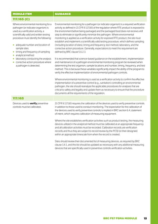 13
BRC FS7 FSMA MODULE
MODULE ITEM GUIDANCE
117.165 (C)
Where environmental monitoring for a
pathogen (or indicator organism) is
used as a verification activity, a
scientifically valid and written testing
procedure must identify the following:
○
○ adequate number and location of
sample sites
○
○ timing and frequency of sampling
○
○ analytical method
○
○ laboratory conducting the analysis
○
○ corrective action procedure where
a pathogen is detected.
Environmental monitoring for a pathogen (or indicator organism) is a required verification
activity as defined in 21 CFR § 117.165 of the regulation where RTE product is exposed to
the environment before being packaged and the packaged food does not receive a kill
step to eliminate or significantly minimize the pathogen. Where environmental
monitoring is applied as a verification activity for exposed RTE product, the site must
establish and implement a scientifically valid testing procedure, which defines sampling
(including location of sites), timing and frequency, test method, laboratory, and the
corrective action procedure. Generally, expectations to meet this requirement are
defined by BRC clause 5.6.2.3.
It is recommended that science-based guidance on the establishment, implementation
and maintenance of a pathogen environmental monitoring program be reviewed when
determining the test organism, sample locations and number, timing, frequency, and test
method. This is because these variables significantly impact the ability of the program to
verify the effective implementation of environmental pathogen controls.
Where environmental monitoring is used as a verification activity to confirm the effective
implementation of a preventive control (e.g., sanitation) controlling an environmental
pathogen, the site should reanalyze the applicable procedures for analyses that are
critical to safety and legality and update them as necessary to ensure that the procedure
documents all the requirements of the regulation.
117.165
Devices used to verify preventive
controls must be calibrated.
21 CFR § 117.165 requires the calibration of the devices used to verify preventive controls
in addition to those used to conduct monitoring. The expectation for the calibration of
the devices used to verify preventive controls is implied in BRC section 6.4, statement
of intent, which requires calibration of measuring equipment.
Where the site establishes verification activities such as product testing, the measuring
devices utilized in the analytical method must be calibrated at an appropriate frequency
and all calibration activities must be recorded. Calibration records are verification
records and thus they are subject to record review by the PCQI (or their designee)
within an appropriate timescale from when the record is created.
Sites should review their documented list of measuring devices, as required by BRC
clause 3.4.1, and this list should be updated as necessary with any additional measuring
devices that are specifically used in preventive controls verification activities.
 