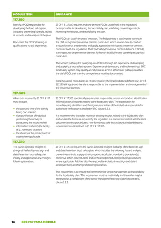 14 BRC FS7 FSMA MODULE
MODULE ITEM GUIDANCE
117.180
Identify a PCQI responsible for
developing the food safety plan,
validating preventing controls, review
of records, and reanalysis of the plan.
Document the PCQI’s training or
qualifications via job experience.
21 CFR § 117.180 requires that one or more PCQIs (as defined in the regulation)
be responsible for developing the food safety plan, validating preventing controls,
reviewing the records, and reanalysing the plan.
The PCQI can qualify in one of two ways. The first pathway is to complete training in
the FDA recognized preventive controls curriculum, which reviews how to conduct
a hazard analysis and develop and apply appropriate risk-based preventive controls
consistent with the regulation. The Food Safety Preventive Controls Alliance (FSPCA)
training course on preventive controls for human food is the only currently recognised
curriculum.
The second pathway for qualifying as a PCQI is through job experience of developing
and applying a food safety system. Experience of developing and implementing a BRC
food safety system may qualify an individual as a PCQI. Whichever pathway qualifies
the site’s PCQI, their training or experience must be documented.
Sites may utilise consultants as PCQIs; however, the responsibilities defined in 21 CFR §
117.180 still apply and the site is responsible for the implementation and management of
the preventive controls.
117.305
All records required by 21 CFR § 117
must include:
○
○ the date and time of the activity
being documented
○
○ signature/initials of individual
performing the activity or
conducting the record review
○
○ information to identify the facility
(e.g., name and location)
○
○ the identity of the product and lot
code where applicable.
21 CFR § 117.305 specifically requires site, responsible person and product identification
information on all records related to the food safety plan. The expectation for
recordkeeping identifiers and the signature or initials of the individual responsible for
authorised verification is implied in BRC clause 3.3.1.
It is recommended that sites review all existing records related to the food safety plan
and update the forms as required by the regulation in a manner consistent with the site’s
document control procedures. New forms must take into account all recordkeeping
requirements as described in 21 CFR § 117.305.
117.310
The owner, operator or agent in
charge of the facility must sign and
date the written food safety plan
initially and again upon any changes
following reanalysis.
21 CFR § 117.310 requires the owner, operator or agent in charge of the facility to sign
and date the written food safety plan, which includes the following: hazard analysis,
preventive controls, supply-chain program, recall plan, monitoring procedure(s),
corrective action procedure(s), and verification procedure(s) (including validation)
where applicable. Additionally, the responsible individual must sign and date it
whenever there are changes following reanalysis.
This requirement is to ensure the commitment of senior management to responsibility
for the food safety plan. This requirement must be met initially and thereafter may be
integrated as a component of the senior management review to comply with BRC
clause 1.1.3.
 