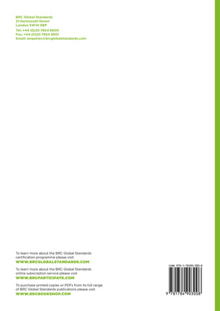 BRC Global Standards
21 Dartmouth Street
London SW1H 9BP
Tel: +44 (0)20 7854 8900
Fax: +44 (0)20 7854 8901
Email: enquiries@brcglobalstandards.com
To learn more about the BRC Global Standards
certification programme please visit
WWW.BRCGLOBALSTANDARDS.COM
To learn more about the BRC Global Standards
online subscription service please visit
WWW.BRCPARTICIPATE.COM
To purchase printed copies or PDFs from its full range
of BRC Global Standards publications please visit
WWW.BRCBOOKSHOP.COM
 
