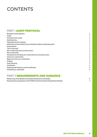 1
BRC FS7 FSMA MODULE
PART I AUDIT PROTOCOL
Background and objective 2
Scope2
Exclusions from scope 2
Audit planning 2
Preparation by the company 2
Information to be provided to the certification body for audit preparation 3
Audit duration 3
The on-site audit 3
Non-conformities and corrective action 3
Non-conformities3
Procedures for handling non-conformities and corrective action 4
Critical non-conformities 4
Major and minor non-conformities 4
Grading4
Audit reporting 5
Certification5
Ongoing audit frequency and recertification 5
Scheduling re-audit dates 5
PART II REQUIREMENTS AND GUIDANCE
Relationship of the Module to the Global Standard for Food Safety 6
Requirements and guidance of the FSMA Preventive Controls Preparedness Module 7
CONTENTS
 