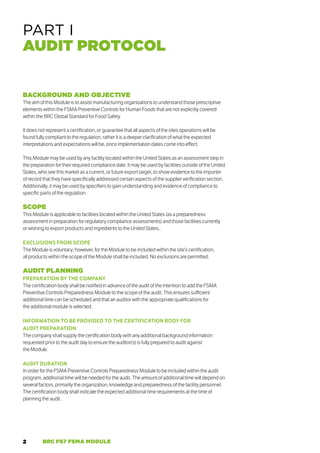 2 BRC FS7 FSMA MODULE
BACKGROUND AND OBJECTIVE
The aim of this Module is to assist manufacturing organizations to understand those prescriptive
elements within the FSMA Preventive Controls for Human Foods that are not explicitly covered
within the BRC Global Standard for Food Safety.
It does not represent a certification, or guarantee that all aspects of the sites operations will be
found fully compliant to the regulation, rather it is a deeper clarification of what the expected
interpretations and expectations will be, once implementation dates come into effect.
This Module may be used by any facility located within the United States as an assessment step in
the preparation for their required compliance date. It may be used by facilities outside of the United
States, who see this market as a current, or future export target, to show evidence to the importer
of record that they have specifically addressed certain aspects of the supplier verification section.
Additionally, it may be used by specifiers to gain understanding and evidence of compliance to
specific parts of the regulation.
SCOPE
This Module is applicable to facilities located within the United States (as a preparedness
assessment in preparation for regulatory compliance assessments) and those facilities currently
or wishing to export products and ingredients to the United States..
EXCLUSIONS FROM SCOPE
The Module is voluntary; however, for the Module to be included within the site’s certification,
all products within the scope of the Module shall be included. No exclusions are permitted.
AUDIT PLANNING
PREPARATION BY THE COMPANY
The certification body shall be notified in advance of the audit of the intention to add the FSMA
Preventive Controls Preparedness Module to the scope of the audit. This ensures sufficient
additional time can be scheduled and that an auditor with the appropriate qualifications for
the additional module is selected.
INFORMATION TO BE PROVIDED TO THE CERTIFICATION BODY FOR
AUDIT PREPARATION
The company shall supply the certification body with any additional background information
requested prior to the audit day to ensure the auditor(s) is fully prepared to audit against
the Module.
AUDIT DURATION
In order for the FSMA Preventive Controls Preparedness Module to be included within the audit
program, additional time will be needed for the audit. The amount of additional time will depend on
several factors, primarily the organization, knowledge and preparedness of the facility personnel.
The certification body shall indicate the expected additional time requirements at the time of
planning the audit.
PART I
AUDIT PROTOCOL
 