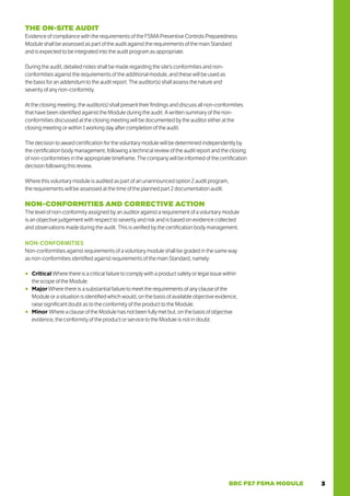 3
BRC FS7 FSMA MODULE
THE ON-SITE AUDIT
Evidence of compliance with the requirements of the FSMA Preventive Controls Preparedness
Module shall be assessed as part of the audit against the requirements of the main Standard
and is expected to be integrated into the audit program as appropriate.
During the audit, detailed notes shall be made regarding the site’s conformities and non-
conformities against the requirements of the additional module, and these will be used as
the basis for an addendum to the audit report. The auditor(s) shall assess the nature and
severity of any non-conformity.
At the closing meeting, the auditor(s) shall present their findings and discuss all non-conformities
that have been identified against the Module during the audit. A written summary of the non-
conformities discussed at the closing meeting will be documented by the auditor either at the
closing meeting or within 1 working day after completion of the audit.
The decision to award certification for the voluntary module will be determined independently by
the certification body management, following a technical review of the audit report and the closing
of non-conformities in the appropriate timeframe. The company will be informed of the certification
decision following this review.
Where this voluntary module is audited as part of an unannounced option 2 audit program,
the requirements will be assessed at the time of the planned part 2 documentation audit.
NON-CONFORMITIES AND CORRECTIVE ACTION
The level of non-conformity assigned by an auditor against a requirement of a voluntary module
is an objective judgement with respect to severity and risk and is based on evidence collected
and observations made during the audit. This is verified by the certification body management.
NON-CONFORMITIES
Non-conformities against requirements of a voluntary module shall be graded in the same way
as non-conformities identified against requirements of the main Standard, namely:
○
○ Critical Where there is a critical failure to comply with a product safety or legal issue within
the scope of the Module.
○
○ Major Where there is a substantial failure to meet the requirements of any clause of the
Module or a situation is identified which would, on the basis of available objective evidence,
raise significant doubt as to the conformity of the product to the Module.
○
○ Minor Where a clause of the Module has not been fully met but, on the basis of objective
evidence, the conformity of the product or service to the Module is not in doubt.
 