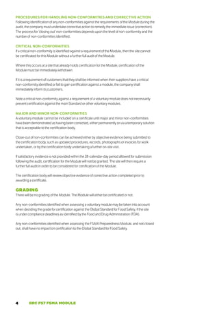4 BRC FS7 FSMA MODULE
PROCEDURES FOR HANDLING NON-CONFORMITIES AND CORRECTIVE ACTION
Following identification of any non-conformities against the requirements of the Module during the
audit, the company must undertake corrective action to remedy the immediate issue (correction).
The process for ‘closing out’ non-conformities depends upon the level of non-conformity and the
number of non-conformities identified.
CRITICAL NON-CONFORMITIES
If a critical non-conformity is identified against a requirement of the Module, then the site cannot
be certificated for this Module without a further full audit of the Module.
Where this occurs at a site that already holds certification for the Module, certification of the
Module must be immediately withdrawn.
If it is a requirement of customers that they shall be informed when their suppliers have a critical
non-conformity identified or fail to gain certification against a module, the company shall
immediately inform its customers.
Note a critical non-conformity against a requirement of a voluntary module does not necessarily
prevent certification against the main Standard or other voluntary modules.
MAJOR AND MINOR NON-CONFORMITIES
A voluntary module cannot be included on a certificate until major and minor non-conformities
have been demonstrated as having been corrected, either permanently or via a temporary solution
that is acceptable to the certification body.
Close-out of non-conformities can be achieved either by objective evidence being submitted to
the certification body, such as updated procedures, records, photographs or invoices for work
undertaken, or by the certification body undertaking a further on-site visit.
If satisfactory evidence is not provided within the 28-calendar-day period allowed for submission
following the audit, certification for the Module will not be granted. The site will then require a
further full audit in order to be considered for certification of the Module.
The certification body will review objective evidence of corrective action completed prior to
awarding a certificate.
GRADING
There will be no grading of the Module. The Module will either be certificated or not.
Any non-conformities identified when assessing a voluntary module may be taken into account
when deciding the grade for certification against the Global Standard for Food Safety, if the site
is under compliance deadlines as identified by the Food and Drug Administration (FDA).
Any non-conformities identified when assessing the FSMA Preparedness Module, and not closed
out, shall have no impact on certification to the Global Standard for Food Safety.
 