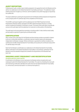 5
BRC FS7 FSMA MODULE
AUDIT REPORTING
Following each audit, a written report shall be prepared in the agreed format for the Module and this
will form an addendum to the Global Standard for Food Safety audit report. The addendum report
shall be produced in English as a minimum, with the addition of any other language as required by
the audited site.
The report addendum covering the requirements for the Module shall be prepared and dispatched
to the company within 42 calendar days of the completion of the full audit.
The full BRC audit report together with the addendum for the FSMA Preventive Controls
Preparedness Module shall be uploaded to the BRC Global Standards Directory in a timely
manner irrespective of whether a certificate is issued. The owner of the audit report may allocate
access to the audit report with the addendum to customers or other parties in the directory.
The audit report and associated documentation including auditor’s notes shall be stored safely
and securely for a period of 5 years by the certification body.
CERTIFICATION
After a review of the audit report for the Module and documentary evidence provided in relation
to the non-conformities identified, a certification decision shall be made by the designated
independent certification manager. Where certification is granted this shall be included on the
certificate for the BRC Global Standard for Food Safety and issued by the certification body within
42 calendar days of the audit.
Note that the Module is certificated as an addendum to the Global Standard for Food Safety.
Where certification to the Global Standard for Food Safety is not achieved, certification for the
Module cannot be awarded irrespective of whether the requirements of the Module have
been met.
ONGOING AUDIT FREQUENCY AND RECERTIFICATION
SCHEDULING RE-AUDIT DATES
If certification to the Module is to be maintained, the Module shall be included within each
subsequent audit of the Global Standard for Food Safety. The rules for scheduling the next audit
and maintaining certification will follow the audit choice for the Global Standard for Food Safety
(i.e. announced, unannounced option 1 or unannounced option 2).
 