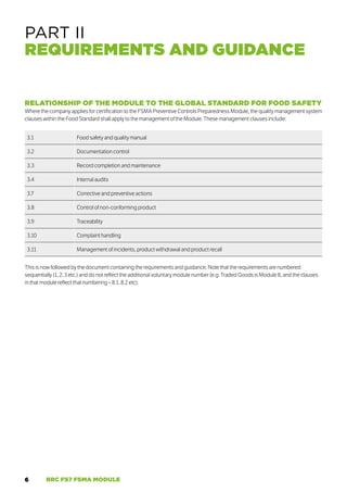 6 BRC FS7 FSMA MODULE
PART II
REQUIREMENTS AND GUIDANCE
RELATIONSHIP OF THE MODULE TO THE GLOBAL STANDARD FOR FOOD SAFETY
Where the company applies for certification to the FSMA Preventive Controls Preparedness Module, the quality management system
clauses within the Food Standard shall apply to the management of the Module. These management clauses include:
3.1 Food safety and quality manual
3.2 Documentation control
3.3 Record completion and maintenance
3.4 Internal audits
3.7 Corrective and preventive actions
3.8 Control of non-conforming product
3.9 Traceability
3.10 Complaint handling
3.11 Management of incidents, product withdrawal and product recall
This is now followed by the document containing the requirements and guidance. Note that the requirements are numbered
sequentially (1, 2, 3 etc.) and do not reflect the additional voluntary module number (e.g. Traded Goods is Module 8, and the clauses
in that module reflect that numbering – 8.1, 8.2 etc).
 