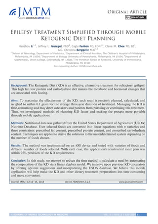 EPILEPSY TREATMENT SIMPLIFIED THROUGH MOBILE
KETOGENIC DIET PLANNING
Hanzhou Li1,3
, Jeffrey L. Jauregui, PhD4
, Cagla Fenton RD, LDN1,2
, Claire M. Chee RD, BS1
,
A.G. Christina Bergqvist M.D1,5
1
Division of Neurology, Department of Pediatrics; 2
Department of Clinical Nutrition, The Children’s Hospital of Philadelphia,
Philadelphia, PA 19104; 3
Department of Biology University of Pennsylvania, Philadelphia, PA 19104; 4
Department of
Mathematics, Union College, Schenectady, NY 12308; 5
The Perelman School of Medicine, University of Pennsylvania,
Philadelphia, PA 19104
Corresponding Author: lih3@email.chop.edu
Background: The Ketogenic Diet (KD) is an effective, alternative treatment for refractory epilepsy.
This high fat, low protein and carbohydrate diet mimics the metabolic and hormonal changes that
are associated with fasting.
Aims: To maximize the effectiveness of the KD, each meal is precisely planned, calculated, and
weighed to within 0.1 gram for the average three-year duration of treatment. Managing the KD is
time-consuming and may deter caretakers and patients from pursuing or continuing this treatment.
Thus, we investigated methods of planning KD faster and making the process more portable
through mobile applications.
Methods: Nutritional data was gathered from the United States Department of Agriculture (USDA)
Nutrient Database. User selected foods are converted into linear equations with n variables and
three constraints: prescribed fat content, prescribed protein content, and prescribed carbohydrate
content. Techniques are applied to derive the solutions to the underdetermined system depending on
the number of foods chosen.
Results: The method was implemented on an iOS device and tested with varieties of foods and
different number of foods selected. With each case, the application’s constructed meal plan was
within 95% precision of the KD requirements.
Conclusion: In this study, we attempt to reduce the time needed to calculate a meal by automating
the computation of the KD via a linear algebra model. We improve upon previous KD calculators
by offering optimal suggestions and incorporating the USDA database. We believe this mobile
application will help make the KD and other dietary treatment preparations less time consuming
and more convenient.
Journal MTM 3:2:11Á15, 2014 doi:10.7309/jmtm.3.2.3 www.journalmtm.com
ORIGINAL ARTICLE
#JOURNAL OF MOBILE TECHNOLOGY IN MEDICINE VOL. 3 | ISSUE 2 | JULY 2014 11
 