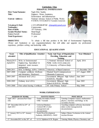 Curriculum Vitae
PERSONAL INFORMATION
First Name/Surname: Ngah Elvis Samba
Title: Engineer; Water, Sanitation,
Environment and Infrastructure
Current Address: National Advance School of Public Works
P.O BOX: 510 ELIKEFA-Yaoundé,Cameroon
Telephone/E-Mail: (+237) 670-64-87-52 elvisngah@gmail.com
Nationality: Cameroonian
Date of birth: 18th February, 1986
Gender/Marital Status: Male/Single
Career Level: Professional
Total Experience: 1+ year
OBJECTIVE: To obtain a full time position in the field of Environmental Engineering
(Water and Sanitation) or any organization/industry that will utilize and upgrade my professional
experience, problem solving and leadership skills.
EDUCATIONAL QUALIFICATION
Years
attended
Title of Qualification Awarded Name And Type of Organisation
Providing Education and
Training
Year Obtained
March,2013-
April,2016
M.Sc. in Environmental
Engineering, Specialised in
integrated water resource
management
1.) National Advanced School of
Public works (www.enstp.cm)
2.) University of Padova (Italy)
April, 2016
2008-2011 B.Sc. in Biology (GPA: 3.48/4.0) University of Buea/Cameroon 17, December 2011
2007-2008 Computer certificate (Software
and elementary Hardware)
Mustard Seed Communications
(Bamenda-Cameroon)
21st, August 2008
2005-2007 Advanced level (A/L) Government Bilingual High School
(G.B.H.S)- Nkambe
June 2007
2000-2005 Ordinary level (O/L) Government Bilingual High
School (G.B.H.S)- Nkambe
June 2005
1993-2000 First school leaving Certificate ST. John Primary School May 2000
WORK EXPERIENCES
PERIOD OF WORK INSTITUTIONS POST HELD
April 2013 – present (Part-Time-
Job)
Franky Secondary School
Obili- Yaoundé
Tutoring Computer science, mathematics
physics, chemistry and biology in the
secondary Section.
18th
December 2012 to 25th
of
April 2013
Universal Business
Centre(UBC):Cyber
management and
documentation
Teaching computer software, Secretariat
duties (cyber management &
documentation)
3rd
January 2012 to 16th
January
2013
North West Development
Authority (MEDINO) --NGO
Subject Matter Technician in the Animal
traction Division
2nd
November2011 to the 28th
of G.T.C Njinikom-N.W Region Tutoring Maths, Physics, Chemistry and
 