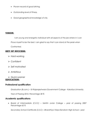 • Proven record of good driving,
• Outstanding level of fitness,
• Good geographical knowledge of city.
VISION:
I am young and energetic individual with all aspects of the job where in I can
Prove myself to be the best. I am glad to say that I can stand at the peak when
Confronted.
KEY OF SUCCESS:
 Hard working
 Confident
 Self motivated
 Ambitious
 Quick Learner
EDUCATION:
Professional qualification
Graduation (B.com.) – Sri Rajarajeshwara Government College - Kakatiya University,
Year of Passing 2010. Percentage 58 %
Academic qualifications
• Board of Intermediate (C.E.C) – Sahithi Junior College – year of passing 2007
Percentage 65 %
Secondary School Certificate (S.S.C) – Bharathiya Vidya Kendram High School – year
 