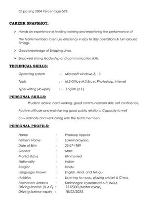 Of passing 2004 Percentage 68%
CAREER SNAPSHOT:
 Hands on experience in leading training and monitoring the performance of
The team members to ensure efficiency in day to day operations & turn around
Timings.
 Good knowledge of Shipping Lines.
 Endowed strong leadership and communication skills.
TECHNICAL SKILLS:
Operating system : - Microsoft windows-8, 10
Tools : - M.S-Office M.S Excel, Photoshop, internet
Type writing (45wpm) : - English (U.S.)
PERSONAL SKILLS:
Prudent, active, hard working, good communication skills, self confidence,
Positive attitude and maintaining good public relations. Capacity to well
co – ordinate and work along with the team members.
PERSONAL PROFILE:
Name : Pradeep Uppula,
Father’s Name : Laxminarayana,
Date of Birth : 23-07-1989
Gender : Male
Marital status : UN married
Nationality : Indian
Religion : Hindu
Languages Known : English, Hindi, and Telugu.
Hobbies : Listening to music, playing cricket & Chess.
Permanent Address : Karimnagar, Hyderabad A.P, INDIA.
Driving license (U.A.E) : 2212330 (Motor cycle).
Driving license expiry : 10/02/2025.
 
