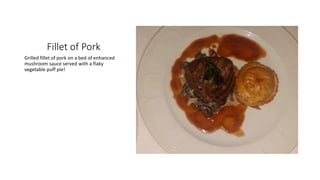 Fillet of Pork
Grilled fillet of pork on a bed of enhanced
mushroom sauce served with a flaky
vegetable puff pie!
 