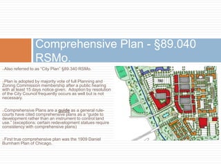 Also referred to as “City Plan” §89.340 RSMo.
Plan is adopted by majority vote of full Planning and
Zoning Commission membership after a public hearing
with at least 15 days notice given. Adoption by resolution
of the City Council frequently occurs as well but is not
necessary.
Comprehensive Plans are a guide as a general rule-
courts have cited comprehensive plans as a “guide to
development rather than an instrument to control land
use.” (exceptions: certain redevelopment statues require
consistency with comprehensive plans)
First true comprehensive plan was the 1909 Daniel
Burnham Plan of Chicago.
Comprehensive Plan - §89.040
RSMo.
 