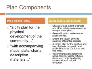 Plan Components
 “a city plan for the
physical
development of the
community…”
 “with accompanying
maps, plats, charts,
descriptive
materials…”
 Character and extent of streets
and other public spaces (such as
a major street plan).
 General location and extent of
public utilities.
 Extent and layout of the re-
planning of blighted districts.
 A zoning plan for the location and
use of private, nonprofit, and
public structures (i.e. future land
use map).
 Recommendations relative to
parks, forests, wildlife refuges,
dams, and projects affecting
conservation of natural
resources.
Per § 89.340 RSMo. Components May Include:
 