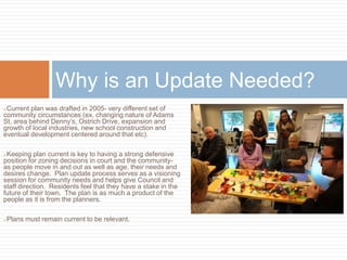 Current plan was drafted in 2005- very different set of
community circumstances (ex. changing nature of Adams
St, area behind Denny’s, Ostrich Drive, expansion and
growth of local industries, new school construction and
eventual development centered around that etc).
Keeping plan current is key to having a strong defensive
position for zoning decisions in court and the community-
as people move in and out as well as age, their needs and
desires change. Plan update process serves as a visioning
session for community needs and helps give Council and
staff direction. Residents feel that they have a stake in the
future of their town. The plan is as much a product of the
people as it is from the planners.
Plans must remain current to be relevant.
Why is an Update Needed?
 