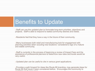 Staff can use the updated plan to formulate long-term priorities, objectives and
projects. Staff is able to respond to stated community desires and needs.
Residents feel that they have a say in the future of their community.
Many businesses both retail and manufacturing look for engagement with
planning activities when scouting new locations- considered a sign of a mature
and stable community.
Staff is currently in the process of beginning a review of Impact Fees and the
assistance of professional planners to determine new rates and levels would be
very useful.
Updated plan can be useful to cite in various grant applications.
Provides a path forward for ideas like Route 66 branding- may generate ideas for
Route 66 that haven’t been considered before. Encourages the community to
Benefits to Update
 
