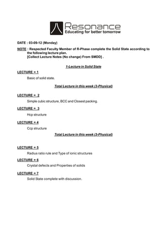 DATE : 03-09-12 (Monday)
NOTE : Respected Faculty Member of R-Phase complete the Solid State according to
the following lecture plan.
[Collect Lecture Notes (No change) From SMDD] .
1-Lecture in Solid State
LECTURE = 1
Basic of solid state.
Total Lecture in this week (3-Physical)
LECTURE = 2
Simple cubic structure, BCC and Closest packing.
LECTURE = 3
Hcp structure
LECTURE = 4
Ccp structure
Total Lecture in this week (3-Physical)
LECTURE = 5
Radius ratio rule and Type of ionic structures
LECTURE = 6
Crystal defects and Properties of solids
LECTURE = 7
Solid State complete with discussion.
 