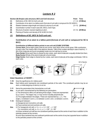 Lecture # 2
Section (B) Simple cubic structure, BCC and CsCl structure Point Time
(1) Definitions of SC, BCC & CsCl unit cell. (1 + 2) [15 Mins]
(2) Contribution of an atom to a lattice point (formula of unit cell or compound for SC & BCC).
(3) Relation between edge length and radius & volume of unit cell. (3 + 4) [20 Mins]
(4) Coordination number in each case (SC, BCC), CsCl-Type.
(5) Structure of section nearest neighbours atom. (5 + 6) [25 Mins]
(6) Packing of fraction and density of SC & BCC & CsCl.
(1) Definitions of SC, BCC & CsCl unit cell .
Contribution of an atom to a lattice point.(formula of unit cell or compound for SC &
BCC)
Contribution of different lattice points in one unit cell (CUBIC SYSTEM)
Corner atom: Since eight cubes meet at one corner, each atom at the corner gives 1/8th contribution
to each cube.This means i/8th of the electron density, 1/8th of the nuclear density(in case of atoms), 1/
8th of the molecule are found completely inside one unit cell due to corner.
Face Center:Since each face is shared by two cubes, each atom/molecule is equally divided b/w them.
Body Centre:Whole of the atom/molecule is found inside.
Edge Centre: Each edge is shared by four cubes, each atom/molecule at the edge contributes 1/4th to
each cube.
Half
of
the
atom
Intext Questions of NCERT :
1.10 Give the significance of a ‘lattice point’.
Ans. Each lattice point represents one constituent particle of the solid. This constituent particle may be an
atom, a molecule(group of atoms) or an ion.
1.11 Name the parameters that characterise a unit cell.
Ans. A unit cell is characterized by the following six parameters :
(i) The dimensions ofthe unit cell along three edges. These are represented
by a, b and c. The edges may or may not be mutually perpendicular.
(ii) The angles between the edges. These are represented by  ,  . The
angle  is between b and c,  is between a and c and  is between a and b.
c
a
b
1.12 Distinguish between :
(i) Hexagonal and monoclinic unit cells
(ii) Face-centred and end-centred unit cells.
Ans. (i) For hexagonal unit cell, a = b  c,  =  = 90° ,  = 120°
For monoclinic unit cell, a  b  c,  =  = 90° ,  = 90°
(ii)Aface centered unit cell has one constituent particle present at the centre of each face in addition to the
particles present at the corners.
An end–face centered has one costituent particle each at the centre of any two opposite faces in addition
to the particles present at the corners.
 