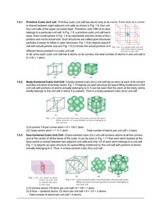 1.5.1 Primitive Cubic Unit cell : Primitive cubic unit cell has atoms only at its corner. Each atom at a corner
is shared between eight adjacent unit cells as shown in Fig. 1.8, four unit cells in the same layer and
four unit cells of the upper (or lower) layer. Therefore, only 1/8th of an atom (or molecule or ion) actually
belongs to a particular unit cell. In Fig. 1.9, a primitive cubic unit cell has been depicted in three different
ways. Each small sphere in Fig. 1.9 (a) represents only the centre of the particle occupying that
position and not its actual size. Such structures are called open structures. The arrangement of
particles is easier to follow in open structures. Fig. 1.9 (b) depicts space-filling representation of the unit
cell with actual particle size and Fig. 1.9 (c) shows the actual portions of different atoms present
different atoms present in a cubic unit cell.
In all, since each cubic unit cell has 8 atoms on its corners, the total number of atoms in one unit cell is
8 ×1/8 = 1 atom.
1.5.2 Body-Centered Cubic Unit Cell : A body-centred cubic (bcc) unit cell has an atom at each of its corners
and also one atom at its body centre. Fig. 1.10 depicts (a) open structure (b) space filling model and (c) the
unit cell with portions of atoms actually belonging to it. It can be seen that the atom at the body centre
wholly belongs to the unit cell in which it is present. Thus in a body-centered cubic (bcc) unit cell :
(i) 8 corners 1/8 per corner atom = 8 × 1/8=1 atom
(ii)1 body centre atom = 1 1= 1 atom  Total number of atoms per unit cell = 2 atom.
1.5.3 face-Centered Cubic Unit Cell : A face-centred cubic (fcc) unit cell contains atoms at all the corners
and at the centre of all the faces of the cube. It can be seen in Fig. 1.11 that each atom located at the
face-centre is shared between two adjacent unit cells and only 1/2 of each atom belongs to a unit cell.
Fig. 1.12 depicts (a) open structure (b) space-filling model and (c) the unit cell with portions of atoms
actually belonging to it. Thus, in a face-centred cubic (fcc) unit cell :
(i) 8 corners atoms 1/8 atom per unit cell= 8 × 1/8 = 1 atom
(ii) 6 face – centered atoms 1/2 atom per unit cell = 6 × 1/2 = 3 atoms
 Total number of atoms per unit cell = 4 atoms.
––––––––––––––––––––––––––––––––––––––––––––––––––––––––––––––––––––––––––––––––––––––––
 