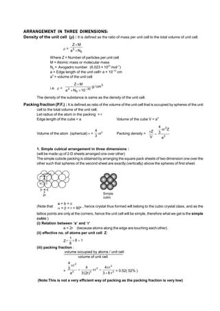 ARRANGEMENT IN THREE DIMENSIONS:
Density of the unit cell () : It is defined as the ratio of mass per unit cell to the total volume of unit cell.
 =
0
3
N
a
M
Z


Where Z = Number of particles per unit cell
M = Atomic mass or molecular mass
N0
= Avogadro number (6.023 × 1023
mol–1
)
a = Edge length of the unit cell= a × 10–10
cm
a3
= volume of the unit cell
i.e.  =
3
30
0
3
cm
/
g
10
N
a
M
Z




The density of the substance is same as the density of the unit cell.
Packing fraction (P.F.) : It is defined as ratio of the volume of the unit cell that is occupied by spheres of the unit
cell to the total volume of the unit cell.
Let radius of the atom in the packing = r
Edge length of the cube = a Volume of the cube V = a3
Volume of the atom (spherical)  =
3
4
r3
Packing density =
3
3
a
Z
r
3
4
V
Z



1. Simple cubical arrangement in three dimensions :
(will be made up of 2-D sheets arranged one over other)
The simple cubicle packing is obtained by arranging the square pack sheets of two dimension one over the
other such that spheres of the second sheet are exactly (vertically) above the spheres of first sheet.
(Note that , hence crystal thus formed will belong to the cubic crystal class, and as the
lattice points are only at the corners, hence the unit cell will be simple, therefore what we get is the simple
cubic )
(i) Relation between ‘a’ and ‘r’
a = 2r (because atoms along the edge are touching each other)
(ii) effective no. of atoms per unit cell Z:
Z 1
8
8
1



(iii) packing fraction :
= 3
3
3
3
3
3
r
8
3
r
4
r
)
r
2
(
3
4
a
r
3
4






= 0.52( 52% )
(Note:This is not a very efficient way of packing as the packing fraction is very low)
 