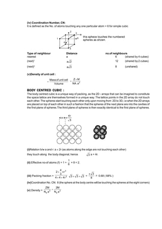 (iv) Coordination Number, CN:
It is defined as the No. of atoms touching any one particular atom = 6 for simple cubic
Type of neighbour Distance no.of neighbours
nearest a 6 (shared by 4 cubes)
(next)1
2
a 12 (shared by 2 cubes)
(next)2
3
a 8 (unshared)
(v)Density of unit cell :
Volume
cell
unit
of
Mass
 3
a
.
NA
M
Z 

BODY CENTRED CUBIC :
The body centred cubic is a unique way of packing, as the 2D - arrays that can be imagined to constitute
the space lattice are themselves formed in a unique way. The lattice points in the 2D array do not touch
each other. The spheres start touching each other only upon moving from 2D to 3D, i.e when the 2D arrays
are placed on top of each other in such a fashion that the spheres of the next plane are into the cavities of
the first plane of spheres.The third plane of spheres is then exactly identical to the first plane of spheres.
(i)Relation b/w a and r: a  2r (as atoms along the edge are not touching each other)
they touch along the body diagonal, hence 3 a = 4r.
.
(ii) Effective no-of atoms (f) = 1 +
8
1
× 8 = 2.
(iii) Packing fraction = 3
3
r
4
4
4
r
3
4
2




3
3
3 
 =
8
3

–
~ 0.68 ( 68% )
(iv)Coordination No. CN: 8 (the sphere at the body centre will be touching the spheres at the eight corners)
(v) Density = 3
a
3
a a
N
M
2
a
N
ZM

 