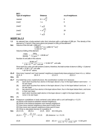 BCC :
Type of neighbour Distance no.of neighbours
nearest 2r =
2
3
a 8
(next)1
= a 6
(next)2
= 2
a 12
(next)3
=
2
11
a 24
(next)4
= 3
a 8
NCERT Ex.1.3
1.3 An element has a body-centred cubic (bcc) structure with a cell edge of 288 pm. The density of the
element is 7.2 g/cm3. How many atoms are present in 208 g of the element?
Sol. Volume of the unit cell = (288 pm)3
= (288×10–12
m) = (288×10–10
cm)3
= 2.39×10–23
cm3
Volume of 208 g of the element
density
mass
= 3
cm
g
2
.
7
g
208
 = 28.88 cm3
Number of unit cells in this volume
=
cell
unit
/
cm
10
39
.
2
cm
88
.
28
3
29
3


= 12.08×1023
unit cells
Since each bcc cubic unit cell contains 2 atoms, therefore, the total number of atoms in 208 g = 2 (atoms/
unit cell) × 12.08 × 1023
unit cells
= 24.16×1023
atoms.
Ex.6 How many 'nearest' and 'next nearest' neighbours respectively does potassium have in b.c.c. lattice
(A) 8, 8 (B) 8, 6 (C) 6, 8 (D) 8, 2
Ans. (B)
Ex.7 If a metal has a bcc crystal structure, the coordination number is 8, because :
(A) each atom touches four atoms in the layer above it, four in the layer below it and none i n
its own layer.
(B) each atom touches four atoms in the layer above it, four in the layer below it and one i n
its own layer.
(C) two atoms touch four atoms in the layer above them, four in the layer below them, and none
in their own layer.
(D) each atom touches eight atoms in the layer above it, eight in the layer below it and
none in its own layer.
Ans. (A)
Ex.8 Potassium crystallizes in body centered cubic lattice with a unit cell length a = 5.2 Å
(A) What is the distance between nearest neighbours
(B) What is the distance between next nearest neighbours
(C) How many nearest neighbours does each K atom have
(D) How many next nearest neighbours does each K have
(E) What is calculated density of crystalline K.
Sol. (A) 4.5 Å, (B) 5.2, (C) 8 , (D) 6 (E) 0.92 g/mL
(A) 2r =
2
a
3
=
2
2
.
5
3 
= 4.5 Å (B) distance = a = 5.2 Å
(C) 8 (D) 6 (E) d = 23
3
8
10
02
.
6
)
10
2
.
5
(
39
2




 = 0.92 g/ml
 