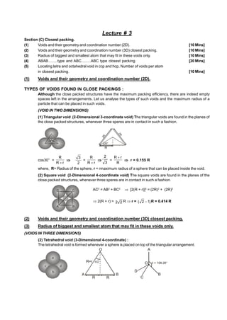 Lecture # 3
Section (C) Closest packing.
(1) Voids and their geometry and coordination number (2D). [10 Mins]
(2) Voids and their geometry and coordination number (3D) closest packing. [10 Mins]
(3) Radius of biggest and smallest atom that may fit in these voids only. [10 Mins]
(4) ABAB.........type and ABC.........ABC type closest packing. [20 Mins]
(5) Locating tetra and octahedral void in ccp and hcp, Number of voids per atom
in closest packing. [10 Mins]
(1) Voids and their geometry and coordination number (2D).
TYPES OF VOIDS FOUND IN CLOSE PACKINGS :
Although the close packed structures have the maximum packing efficiency, there are indeed empty
spaces left in the arrangements. Let us analyse the types of such voids and the maximum radius of a
particle that can be placed in such voids.
(VOID IN TWO DIMENSIONS)
(1) Triangular void (2-Dimensional 3-coordinate void) The triangular voids are found in the planes of
the close packed structures, whenever three speres are in contact in such a fashion.
2
R
30°
R
2
R
cos30° =
r
R
R


2
3
=
r
R
R


3
2
=
R
r
R 
 r = 0.155 R
where, R= Radius of the sphere, r = rmaximum radius of a sphere that can be placed inside the void.
(2) Square void (2-Dimensional 4-coordinate void) The square voids are found in the planes of the
close packed structures, whenever three speres are in contact in such a fashion.
AC2
= AB2
+ BC2
 [2(R + r)]2
= (2R)2
+ (2R)2
2(R + r) = 2
2 R r = )
1
2
(  R = 0.414 R
(2) Voids and their geometry and coordination number (3D) closest packing.
(3) Radius of biggest and smallest atom that may fit in these voids only.
(VOIDS IN THREE DIMENSIONS)
(2) Tetrahedral void (3-Dimensional 4-coordinate) :
The tetrahedral void is formed whenever a sphere is placed on top of the triangular arrangement.
a
b
c d
/2
A B
O
R+r
R
R
A
B
C
D
 = 109.28°
O
 