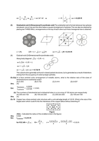 sin
2

=
r
R
R


r
R
R

= sin 54° 44  r = R
















1
2
sin
1  r = 0.225 R
(3) Octahedral void (3-Dimensional 6 coordinate void) The octahedral void is formed whenever two spheres
are placed, one on top and the other below a square arrangement of spheres.This can also be obtained by
placing two THREE-BALL arrangements on the top of each other such that a hexagonal view is obtained.
2
3
4 1
5
6
R
r
R
r
x
x = 2R; 2(R + r) = 2 x = 2
2 R r = )
1
2
(  R = 0.414 R
(4) Cubical void (3-Dimensional 8-coordinate void)
Along body diagonal : a
3 = 2 (R + r)
2 R
3 = 2 (R + r)
r
r
R
R
r = R
)
1
3
( 
r = R
)
1
3
(  r = 0.732 R
The cubical void is generally not found in closed packed structures, but is generated as a result of distortions
arising from the occupancy of voids by larger particles.
Ex.9(a) In a face centred cubic arrangement of metallic atoms, what is the relative ratio of the sizes of
tetrahedral and octahedral voids?
(A) 0.543 (B) 0.732 (C) 0.414 (D) 0.637
Ans. (A)
Sol.
octahedral
l
tetrahedra
r
r
= R
414
.
0
R
225
.
0
= 0.543.
(b) The numbers of tetrahedral and octahedral holes in a ccp array of 100 atoms are respectively
(A) 200 and 100 (B) 100 and 200 (C) 200 and 200 (D) 100 and 100
Ans. (A)
Ex.10 Copper has a face-centred cubic structure with a unit-cell edge length of 3.61Å. What is the size of the
largest atom which could fit into the interstices of the copper lattice without distorting it?
Figure
(Hint. : Calculate the radius of the smallest circle in the figure)
Ans. 0.53Å
Sol. roctahedral = 0.414 R
for FCC 4R = a
2 ; R =
4
a
2
; r =
4
a
2
414
.
0
=
4
61
.
3
2
414
.
0 
= 0.53 Å
 