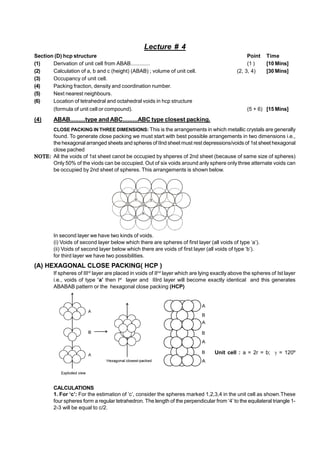 Lecture # 4
Section (D) hcp structure Point Time
(1) Derivation of unit cell from ABAB............. (1 ) [10 Mins]
(2) Calculation of a, b and c (height) (ABAB) ; volume of unit cell. (2, 3, 4) [30 Mins]
(3) Occupancy of unit cell.
(4) Packing fraction, density and coordination number.
(5) Next nearest neighbours.
(6) Location of tetrahedral and octahedral voids in hcp structure
(formula of unit cell or compound). (5 + 6) [15 Mins]
(4) ABAB.........type and ABC.........ABC type closest packing.
CLOSE PACKING IN THREE DIMENSIONS: This is the arrangements in which metallic crystals are generally
found. To generate close packing we must start with best possible arrangements in two dimensions i.e.,
the hexagonal arranged sheets and spheres of IInd sheet must rest depressions/voids of 1st sheet hexagonal
close pached
 All the voids of 1st sheet canot be occupied by shperes of 2nd sheet (because of same size of spheres)
Only 50% of the viods can be occupied. Out of six voids around anly sphere only three atternate voids can
be occupied by 2nd sheet of spheres. This arrangements is shown below.
a a
a
b
b b
b
b
In second layer we have two kinds of voids.
(i) Voids of second layer below which there are spheres of first layer (all voids of type ‘a’).
(ii) Voids of second layer below which there are voids of first layer (all voids of type ‘b’).
for third layer we have two possibilities.
(A) HEXAGONAL CLOSE PACKING( HCP )
If spheres of IIIrd
layer are placed in voids of IInd
layer which are lying exactly above the spheres of Ist layer
i.e., voids of type ’a’ then Ist
layer and IIIrd layer will become exactly identical and this generates
ABABAB pattern or the hexagonal close packing (HCP)
Unit cell : a = 2r = b;  = 120º
CALCULATIONS
1. For ‘c’: For the estimation of ‘c’, consider the spheres marked 1,2,3,4 in the unit cell as shown.These
four spheres form a regular tetrahedron. The length of the perpendicular from ‘4’ to the equilateral triangle 1-
2-3 will be equal to c/2.
 