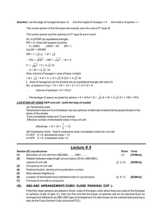 Solution: Let the edge of hexagonal base =a And the height of hexagon = h And radius of sphere = r
The centre sphere of the first layer lies exactly over the void of 2nd
layer B.
The centre sphere and the spheres of 2nd
layer B are in touch
So, In ÄPQR (an equilateral triangle)
PR = 2r, Draw QS tangent at points
 In QRS QRS = 30°, SR = r
Cos30° = SR/QR
QR = r / 2
/
3 = 2r / 3
 PQ = 2
PR – QR2
= 2
r
4 – 4r2
/ 3
h1
= 2
r
8 / 3 = 2 2 /3r
 h = 2h1
= 4 2 /3r
Now, volume of hexagon = area of base x height
= 6 × 3 / 4 a2
× h  6 × 3 /4 (2r)2
× 4 2 /3r
[ Area of hexagonal can be divided into six equilateral triangle with side 2r)
No. of sphere in hcp = 12 × 1/6 + 1/2 × 2 + 3 = 2+1+3 = 6
 Volume of spheres = 6 × 4/3r3
 Percentage of space occupied by sphere = 6 × 4/3r3
/ 6 × 3 /4 × 4r2
× 4 2 /3 r × 100 = 74%.
LOCATION OF VOIDS HCP unit cell : (with the help of model)
(A) Tetrahedral voids:
Tetrahedral voids are found between any two spheres of alternate sheets that lie perpendicular to the
plane of the sheets.
8 are completely inside and 12 are shared
Effective number of tetrahedral voids in hcp unit cell :
effectively  8 + 12 ×
3
1
= 12
(B) Octahedral Voids: Total 6 octahedral voids completely inside the unit cell.
In HCP : Z = 6, tetrahedral voids = 12
In HCP: Z = 6, octahedral voids = 6
Lecture # 5
Section (E) ccp structure Point Time
(1) Derivation of unit cell from ABCABC..........ABC.......... (1) [10 Mins]
(2) Relation between edge length (a) and radius (R) for (ABCABC);
volume of unit cell. (2, 3, 4) [30 Mins]
(3) Occupancy of unit cell.
(4) Packing fraction, density and coordination number.
(5) Next nearest neighbours.
(6) Location of tetrahedral and octahedral voids in ccp structure. (5, 6, 7) [20 Mins]
(7) Formula of unit cell or compound
(B) ABC-ABC ARRANGEMENT/CUBIC CLOSE PACKING( CCP ):
If the third layer spheres are placed in those voids of IInd layer under which there are voids of the first layer
of spheres (voids of type ‘b’), then the first and the third layer of spheres will not be identical.Such an
arrangement will lead to anABC-ABC type of arrangement.It is also known as the cubical close packing or
also as the Face Centred Cubic structure(FCC).
 