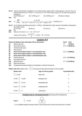 Ex.13 Lithium borohydride crystallizes in an orthorhombic system with 4 molecules per unit cell. The unit
cell dimensions are a = 6.8 Å, b = 4.4 Å and c=7.2 Å. If the molar mass is 21.76, then the density of
crystals is :
(A) 0.6708 g cm–2
(B) 1.6708 g cm–3
(C) 2.6708 g cm–3
(D) None of these.
Ans. (A)
Sol. d =
A
3
N
a
ZM
= 23
8
8
8
10
023
.
6
10
2
.
7
10
4
.
4
10
8
.
6
76
.
21
4










 = 0.6708 g cm2–
.
Ex.14 An fcc lattice has lattice parameter a = 400 pm. Calculate the molar volume of the lattice including all
the empty space:
(A) 10.8 mL (B) 96 mL (C) 8.6 mL (D) 9.6 mL
Ans. (D)
Sol. Volume of 4 atoms = a3
= (4  10–8
)3
cm3
volume of NA
atoms =
4
)
10
4
( 8


 6.023  1023
= 9.6 ml.
––––––––––––––––––––––––––––––––––––––––––––––––––––––––––––––––––––––––––––––––––––––––––––
Lecture # 6
Section (F) Radius ratio rule & type of Ionic structures : Point Time
(1) Radius ratio rule (1) [5 Mins]
(2) Rock salt structure (2, 3, 4) [20 Mins]
(3) Anti fluorite structure
(4) ZnS structure
(5) Anion forms HCP & Cation in all octahedral void. (5, 6, 7) [10 Mins]
(6) Anion forms HCP & Cation in all tetrahedral void.
(7) Anion forms HCP & Cation in half tetrahedral void.
(8) Fluorite structure (8, 9, 10) [15 Mins]
(9) Perovskite structure
(10) Spinal structure (11, 12) [10 Mins]
(11) Diamond structure.
(12) Temperature & pressure effect on coordination number of compound.
Radius ratio rule: Radius ratio = 









r
r
,this gives the idea about the type of void occupied.
Radius ratio Type of void occupied Coordination No.


r
r
< 0.155 linear void 2
0.155 


r
r
< 0.225 triangular void 3
0.225 


r
r
< 0.414 tetrahedral void 4
0.414 


r
r
< 0.732 octahedral void 6
0.732 


r
r
< 1 cubical void 8
––––––––––––––––––––––––––––––––––––––––––––––––––––––––––––––––––––––––––––––––––––––––––––
POSSIBILITIES OF THE RADIUS RATIOS(deal along with the table given)
Case I :


r
r
< 0.155 +
 It is unstable situation because cation is not touching any of anion and anions are in contact.
 