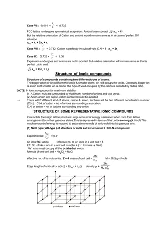 Case VII : 0.414 <


r
r
< 0.732
FCC lattice undergoes symmetrical exapnsion. Anions loses contact 2 afcc
> 4r–
But the relative orientation of Cation and anions would remain same as in te case of perfect OV
situation.
afcc
= r–
+ 2r+
+ r–
Case VIII :


r
r
= 0.732 Cation is perfectly in cubical void C.N = 8 asc
= 2r–
Case IX : 0.732 <


r
r
< 1.00
Expansion undergoes and anions are not in contact.But relative orientation will remain same as that is
perfect cubic void.
3 asc
= 2(r+
+ r–
)
Structure of ionic compounds
Strcuture of compounds containing two different types of atoms.
The bigger atom or ion will form the lattice & smaller atom / ion will occupy the voids. Generally, bigger ion
is anion and smaller ion is cation.The type of void occupies by the cation is decided by radius ratio.
 In ionic compounds for maximum stability.
(1)ACation must be surrounded by maximum number of anions and vice versa.
(2)Anion-anion and cation–cation contact should be avoided
 There will 2 different kind of atoms, cation & anion, so there will be two different coordination number
(C.N.). C.N. of cation = no. of anions surroundings any cation.
C.N. of anion = no. of cations surrounding any anion.
STRUCTURE OF SOME REPRESENTATIVE IONIC COMPOUNDS
Ionic solids form rigid lattice structure.Large amount of energy is released when ions form lattice
arrangement form their gaseous states.This is expressed in terms of the Lattice energy(kJ/mol).This
much amount of energy is required to separate one mole of ionic-solid into its gaseous ions.
(1) NaCl type( AB-type ) of structure or rock salt structure or 6 : 6 C.N. compound
Experimental: –
Cl
Na
r
r 
= 0.51
Cl–
ions:fcc lattice Effective no. of Cl–
ions in a unit cell = 4
Eff. No. of Na+ ions in a unit cell must be 4 ( formula  Nacl)
Na+
ions must occupy all the octahedral voids.
formula of one unit cell = Na4
Cl4
= NaCl
effective no. of formula units , Z = 4 mass of unit cell =
A
N
ZM
M = 58.5 gm/mole
Edge length of unit cell :- a(fcc) = 2(rNa
+ + rCl
–) density  = 3
fcc
A a
.
N
ZM
Anion Cation
 