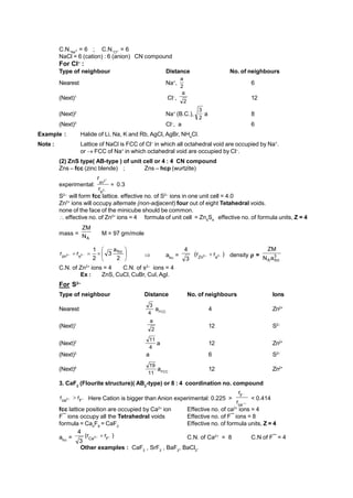 C.N.Na+ = 6 ; C.N.Cl– = 6
NaCl = 6 (cation) : 6 (anion) CN compound
For Cl–
:
Type of neighbour Distance No. of neighbours
Nearest Na+
,
2
a
6
(Next)1
Cl–
,
2
a
12
(Next)2
Na+
(B.C.),
2
3
a 8
(Next)3
Cl–
, a 6
Example : Halide of Li, Na, K and Rb, AgCl, AgBr, NH4
Cl.
Note : Lattice of NaCl is FCC of Cl–
in which all octahedral void are occupied by Na+
.
or  FCC of Na+
in which octahedral void are occupied by Cl–
.
(2) ZnS type( AB-type ) of unit cell or 4 : 4 CN compound
Zns – fcc (zinc blende) ; Zns – hcp (wurtzite)
experimental: 


2
2
s
zn
r
r
0.3
S2–
will form fcc lattice. effective no. of S2–
ions in one unit cell = 4.0
Zn2+
ions will occupy alternate (non-adjacent) four out of eight Tetahedral voids.
none of the face of the minicube should be common.
 effective no. of Zn2+
ions = 4 formula of unit cell = Zn4
S4
effective no. of formula units, Z = 4
mass =
A
N
ZM
M = 97 gm/mole








 

2
a
3
2
1
r
r fcc
s
zn 2
2  afcc
=
3
4
)
r
r
( 2
2
s
Zn 
  density  = 3
fcc
Aa
N
ZM
C.N. of Zn2+
ions = 4 C.N. of s2–
ions = 4
Ex : ZnS, CuCl, CuBr, CuI,AgI.
For S2–
Type of neighbour Distance No. of neighbours Ions
Nearest
4
3
aFCC
4 Zn2+
(Next)1
2
a
12 S2–
(Next)2
4
11
a 12 Zn2+
(Next)3
a 6 S2–
(Next)4
11
19
aFCC
12 Zn2+
3. CaF2
(Flourite structure)( AB2
-type) or 8 : 4 coordination no. compound
–
2
F
ca
r
r 
 Here Cation is bigger than Anion experimental: 0.225 >



ca
F
r
r
< 0.414
fcc lattice position are occupied by Ca2+
ion Effective no. of ca2+
ions = 4
F¯ ions occupy all the Tetrahedral voids Effective no. of F¯ ions = 8
formula = Ca4
F8
= CaF2
Effective no. of formula units, Z = 4
afcc
= )
r
r
(
3
4
–
2
F
Ca

 C.N. of Ca2+
= 8 C.N of F¯ = 4
Other examples : CaF2
, SrF2
, BaF2
, BaCl2
.
 