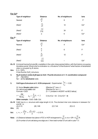 For Ca2+
, Type of neighbour Distance No. of neighbours Ions
Nearest
4
3
8 F–
(Next)1
2
a
12 Ca2+
(Next)2
16
11
24 F–
(Next)3
a 6 Ca2+
For F—
Type of neighbour Distance No. of neighbours Ions
Nearest
4
3
4 Ca2+
(Next)1
2
a
6 F–
(Next)2
2
a
12 F–
(Next)3
16
11
– Ca2+
Ex.15 A mineral having formula AB2
crystallize in the cubic close packed lattice, with the A atoms occupying
the lattice points. What is the co-ordination no. of A atoms? of the B atoms? what fraction of tetrahedral
sites is occupied by B atoms.
Ans. 8, 4, 100%.
It has fluorite (CaF2
) structure.
4. Na2
O (sodium oxide) (A2
B-type )or Anti - Fluorite structure or 4 : 8 coordination compound
O2–
– fcc lattice
Na+
– all the tetrahedral voids
5. CsCl type of structure or 8 : 8 CN compound : Experimantal : 

–
Cl
Cs
r
r
0.93
Cl–
forms Simple cubic lattice Effective Cl¯ ions = 1
Cs+
will occupy cubic void Effective Cs+
ion = 1
Formula = CsCl Z = 1 [mistake in NCERT not BCC lattice]
3
sc
a
Na
ZM

 asc
= )
r
r
(
3
2
–

 C.N of Cs+
= 8 C.N of Cl– = 8
Other example : CsCl, CsBr, CsI.
Ex.16 CsBr has b.c.c. structure with edge length 4.3 A. The shortest inter ionic distance in between Cs+
and Br–
is:
(A) 3.72 (B) 1.86 (C) 7.44 (D) 4.3
Ans. (A)
Sol. r+
+ r–
=
2
a
3
=
2
3
.
4
3 
= 3.72 Å .
Note : (1) Distance between two plane in FCC or HCP arrangement is
3
2
a or a = 2R = 2
3
2
R.
(2) If number of unit cell along one edge are ‘x’ then total number of unit cell in cube = x3
.
 