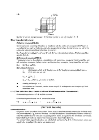 e.g.
Figure
Number of unit cell along one edge = 2, then total number of unit cell in cube = 23
= 8.
Other important structure :
(1) Spinel structure [AB2
O4
] :
Spinel is an oxide consisting of two type of metal ions with the oxides ion arranged in CCP layers in
normal spinel one eight of the tetrahedral holes occupied by one type of metal ion and one half of the
octahedral holes occupied by another type of metal ion.
Ex : A spinel is formed by Zn2+
, Al3+
and O2–
with Zn2+
ion in the tetrahedral holes. The formula of the
spinel is ZnAl2
O4
.
(2) Perovskite structure [ABO3
] :
This structure may be described as a cubic lattice, with barium ions occupying the corners of the unit
cell, oxide ions occupying the face centers and titanium ions occupying the centres of the unit cells.
Ex : BaTiO3
or MgTiO3
.
(3) Lattice of diamond :
 ZnS types in which all S2–
location and all Zn2+
location are occupied by C atoms.
So, Z = 8 atom per unit cell
aFCC
=
3
4
[dC – C
]
dC – C
= 2rC – C
where rC – C
is radius of C-atom.
 Packing efficiency = 34%.
 In crystal lattice of diamond, carbon atoms adopt FCC arrangement with occupancy of 50%
tetrahedral voids.
EFFECT OF PRESSURE AND TEMPERATURE COORDINATION NUMBER OF COMPOUND :
On increasing pressure  C.N. tends to increase
On increasing temperature  C.N. tends to decrease
e.g. 4 : 4
P 
6 : 6 ; 8 : 8
T 
6 : 6
–––––––––––––––––––––––––––––––––––––––––––––––––––––––––––––––––––––––––––––––––––––––––––––
(ONLY FOR FACULTY)
Diamond Structure :
Only those atoms which form four covalent bonds produce a repetitive three dimensional structure using
only covalent bonds, e.g., diamond structure. The latter is based on a face-centred cubic lattice where four
out of the eight tetrahedral, holes are occupied by carbon atoms. Every atom in this structure is surrounded,
tetrahedrally by four others. No discrete molecule can be discerned in diamond.
The entire crystal is a giant molecule, a unit cell of which is shown in Fig. 3.19.19. Germanium, silicon and
grey tin also crystallize in the same way as diamond.
 