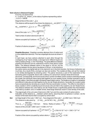 Void volume in Diamond Crystal :
From Fig. we observe that
C – C bond = 2rc
, where rc
is the radius of sphere representing carbon
C-C-C = 109º28'
Diagonal face of the cube = 2 a
This distance will be equal to four times the distance dC–C
sin (54º44'), that is
4dC–C
sin(54º44) = 2 a or a =
2
)
44
º
54
sin(
d
4 C
–
C 
Area of the cube = a3
=
3
C
–
C
2
)
44
º
54
sin(
d
4





 
Total number of carbon atoms/unit cell = 8
Volume occupied by 8 carbons = 8 





 3
C
r
3
4
=
3
4
(dC – C
)3
Fraction of volume occupied = 3
C
–
C
3
C
–
C
2
)
44
º
54
sin(
d
4
)
d
(
3
4





 

= 0.34.
Graphite Structure : Graphite is another allotropic form of carbon and
is more stable than diamond. This has a layertype structure as shown in
Fig.
In each layer, we have carbons attached to each other through the
overlapping of sp2
hybrid orbitals, a stronger bond. Different layers are
held byweaker joinings, i.e. the 7t-bondings. The great difference between
graphite and diamond can be understood in terms of the above crystal
lattice. The distance between atoms in the plane is 143 pm, but the
distance between the two atomic lay planes is 335 pm. In two directions
the carbon atoms are tightly held as in the diamond, but in the third direction, the forces of attraction are
much less. As a result of this, one layer can slip over another. The crystals are flaky, and yet the material
is not wholly disintegrated by shearing action. This planar structureu a part of the explanation of the
lubricating action of graphite. Atoms with a valency of 2 cannot form isotropic three-dimensional
structures. Consequently, we find structures which consist of endless chains of atoms extending through
the crystal, the individual chains being held together by much weaker forces. Another example is that of
rhombic sulphur. Herethereareeight memberedringsof sulphur atoms. The bivalence of sulphur is maintained
and different molecules are held together by the van der Waals attractions. Generally, the covalent solids
have comparatively low densities as a result of the low coordination numbers. This effect is intensified in
those crystals in which covalently bound structural units are held in the crystal by van der Waals forces.
The distance between two units held by van der Waals forces is significantly greater than that between
units held by covalent, ionic or metallic bonds; these large distances result in a low density of the solid.
Ex. The edge length of the unit cube of diamond is 356.7 pm and this cube contains 8 carbon atoms.
Calculate: (a) the distance dC – C
between carbon atoms, assuming them to spheres in contact ; (b) the
fraction of the total volume that is occupied by carbon atom
Sol. (a) Edge length of the cube = 356.7 pm ; Face diagonal of the cube = 2 (356.7 pm) = 504.3 pm
This distance is also given by d = 4(dC – C
sin 54°44') = 4dC – C
(0.8164)
Thus, dC – C
=
8164
.
0
4
pm
3
.
504

= 154.4 pm Hence, Radius of carbon =
2
d C
–
C
=
2
pm
4
.
154
= 77.2 pm
Volume of the unit cell = (356.7 pm)3
= 4.538 x 10–29
m3
Volume occupied by 8 spheres = 8 





 3
)
pm
2
.
77
(
3
4
=
3
4
 (154.4 X 10–12
m)3
= 1.542 × 10–29
m3
Fraction of the volume occupied by carbon atoms = 3
29
3
29
m
10
538
.
4
m
10
542
.
1




= 0.34.
 