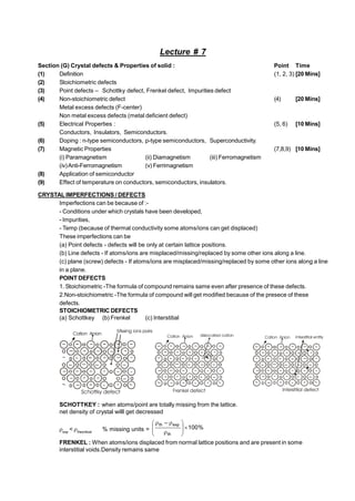 Lecture # 7
Section (G) Crystal defects & Properties of solid : Point Time
(1) Definition (1, 2, 3) [20 Mins]
(2) Stoichiometric defects
(3) Point defects – Schottky defect, Frenkel defect, Impurities defect
(4) Non-stoichiometric defect (4) [20 Mins]
Metal excess defects (F-center)
Non metal excess defects (metal deficient defect)
(5) Electrical Properties : (5, 6) [10 Mins]
Conductors, Insulators, Semiconductors.
(6) Doping : n-type semiconductors, p-type semiconductors, Superconductivity.
(7) Magnetic Properties (7,8,9) [10 Mins]
(i) Paramagnetism (ii) Diamagnetism (iii) Ferromagnetism
(iv)Anti-Ferromagnetism (v) Ferrimagnetism
(8) Application of semiconductor
(9) Effect of temperature on conductors, semiconductors, insulators.
CRYSTAL IMPERFECTIONS / DEFECTS
Imperfections can be because of :-
- Conditions under which crystals have been developed,
- Impurities,
- Temp (because of thermal conductivity some atoms/ions can get displaced)
These imperfections can be
(a) Point defects - defects will be only at certain lattice positions.
(b) Line defects - If atoms/ions are misplaced/missing/replaced by some other ions along a line.
(c) plane (screw) defects - If atoms/ions are misplaced/missing/replaced by some other ions along a line
in a plane.
POINT DEFECTS
1. Stoichiometric -The formula of compound remains same even after presence of these defects.
2.Non-stoichiometric -The formula of compound will get modified because of the presece of these
defects.
STOICHIOMETRIC DEFECTS
(a) Schottkey (b) Frenkel (c) Interstitial
Cation Anion
Cation Anion
Missing ions pairs
Schottky defect
Cation Anion
Frenkel defect
dislocated cation Cation Anion Interstitial entity
Interstitial defect
SCHOTTKEY : when atoms/point are totally missing from the lattice.
net density of crystal willl get decressed
exp
< theoritical
% missing units = %
100
–
th
exp
th












FRENKEL : When atoms/ions displaced from normal lattice positions and are present in some
interstitial voids.Density remains same
 