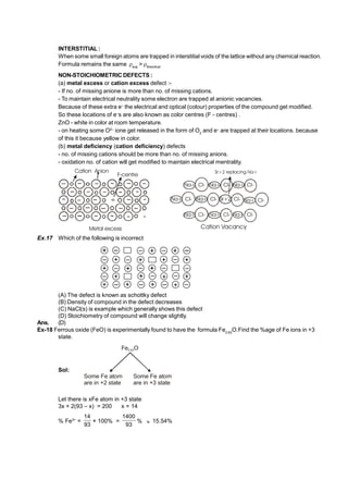 INTERSTITIAL :
When some small foreign atoms are trapped in interstitial voids of the lattice without any chemical reaction.
Formula remains the same exp
> theortical
NON-STOICHIOMETRIC DEFECTS :
(a) metal excess or cation excess defect :-
- If no. of missing anione is more than no. of missing cations.
- To maintain electrical neutrality some electron are trapped at anionic vacancies.
Because of these extra e–
the electrical and optical (colour) properties of the compound get modified.
So these locations of e–
s are also known as color centres (F - centres) .
ZnO - white in color at room temperature.
- on heating some O2–
ione get released in the form of O2
and e–
are trapped at their locations. because
of this it because yellow in color.
(b) metal deficiency (cation deficiency) defects
- no. of missing cations should be more than no. of missing anions.
- oxidation no. of cation will get modified to maintain electrical mentrality.
Cation Anion
-e
F-centre
Metal excess
Na+ Cl- Na+ Cl- Na+ Cl-
Na+ Cl- Na+ Cl- Sr+2 Cl-
Na+ Cl- Na+ Cl- Na+ Cl-
Na+ Cl-
Na+ Cl- Na+ Cl- Na+ Cl-
Cation Vacancy
Sr+2 replacing Na+
Na+ Cl- Na+ Cl- Sr+2 Cl-
Ex.17 Which of the following is incorrect
(A) The defect is known as schottky defect
(B) Density of compound in the defect decreases
(C) NaCl(s) is example which generally shows this defect
(D) Stoichiometry of compound will change slightly.
Ans. (D)
Ex-18 Ferrous oxide (FeO) is experimentally found to have the formula Fe0.93
O.Find the %age of Fe ions in +3
state.
Sol:
Fe O
0.93
Some Fe atom
are in +2 state
Some Fe atom
are in +3 state
Let there is xFe atom in +3 state
3x + 2(93 – x) = 200 x = 14
% Fe3+
=
93
14
× 100% =
93
1400
%  15.54%
 