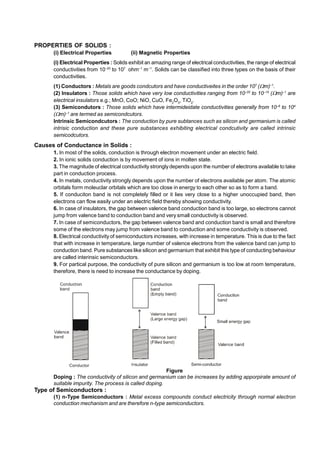 PROPERTIES OF SOLIDS :
(i) Electrical Properties (ii) Magnetic Properties
(i) Electrical Properties : Solids exhibit an amazing range of electrical conductivities, the range of electrical
conductivities from 10–20
to 107
ohm–1
m–1
. Solids can be classified into three types on the basis of their
conductivities.
(1) Conductors : Metals are goods condcutors and have conductiveites in the order 107
(m)–1
.
(2) Insulators : Those solids which have very low conductivities ranging from 10–20
to 10–10
(m)–1
are
electrical insulators e.g.; MnO, CoO; NiO, CuO, Fe2
O3
, TiO2
.
(3) Semicondutors : Those solids which have intermideidate conductivities generally from 10–6
to 104
(m)–1
are termed as semicondcutors.
Intrinsic Semicondcutors : The conduction by pure subtances such as silicon and germanium is called
intrisic conduction and these pure substances exhibiting electrical condcutivity are called intrinsic
semicodcutors.
Causes of Conductance in Solids :
1. In most of the solids, conduction is through electron movement under an electric field.
2. In ionic solids conduction is by movement of ions in molten state.
3. The magnitude of electrical conductivity strongly depends upon the number of electrons available to take
part in conduction process.
4. In metals, conductivity strongly depends upon the number of electrons available per atom. The atomic
orbitals form moleuclar orbitals which are too close in energy to each other so as to form a band.
5. If conduciton band is not completely filled or it lies very close to a higher unoccupied band, then
electrons can flow easily under an electric field thereby showing conductivity.
6. In case of insulators, the gap between valence band conduction band is too large, so electrons cannot
jump from valence band to conduction band and very small conductivity is observed.
7. In case of semiconductors, the gap between valence band and conduction band is small and therefore
some of the electrons may jump from valence band to conduction and some conductivity is observed.
8. Electrical conductivity of semiconductors increases, with increase in temperature. This is due to the fact
that with increase in temperature, large number of valence electrons from the valence band can jump to
conduction band. Pure substances like silicon and germanium that exhibit this type of conducting behaviour
are called interinsic semiconductors.
9. For partical purpose, the conductivity of pure silicon and germanium is too low at room temperature,
therefore, there is need to increase the conductance by doping.
Figure
Doping : The conductivity of silicon and germanium can be increases by adding apporpirate amount of
suitable impurity. The process is called doping.
Type of Semiconductors :
(1) n-Type Semiconductors : Metal excess compounds conduct electricity through normal electron
conduction mechanism and are therefore n-type semiconductors.
 