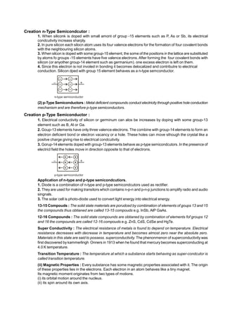 Creation n-Type Semicondcutor :
1. When siliconk is doped with small amont of group -15 elements such as P, As or Sb, its electrical
condcutivity increass sharply.
2. In pure silicon each silocn atom uses its four valence electrons for the formation of four covalent bonds
with the neighbouring silicon atoms.
3. When silcon is doped with some group-15 element, the some of the positions in the lattice are substituted
by atoms fo groups -15 elements have five valence electrons. After forming the four covalent bonds with
silicon (or anyother group-14 element such as germanium). one excess electron is left on them.
4. Since this electron is not involed in bonding it becomes delocalized and contributre to electrical
conduction. Silicon dped with group 15 element behaves as a n-type semconductor.
(2) p-Type Semiconductors : Metal deficient compounds conduct electricity through positive hole conduction
mechanism and are therefore p-type semiconductors.
Creation p-Type Semiconductor :
1. Electrical conductivity of silicon or germinum can alos be increases by doping with some group-13
element such as B, Al or Ga.
2. Goup-13 elements have only three valence electrons. The combine with group-14 elements to form an
electron deficient bond or electron vacancy or a hole. These holes can move sthough the crystal like a
positve charge giving rise to electrical condcutivity.
3. Gorup-14 elements doped with group-13 elements behave as p-type semicondcutors. In the presence of
electricl field the holes move in direction opposite to that of electrons.
Application of n-type and p-type semicondcutiors.
1. Diode is a combination of n-type and p-type semicondcutors used as rectifier.
2. They are used for making transitors which contains n-p-n and p-n-p junctions to amplify radio and audio
singnals.
3. The solar cell is photo-diode used to convert light energy into electrical energy.
13-15 Compouds : The solid state materials are porudced by combination of elements of goups 13 and 15
the compounds thus obtianed are called 13-15 compouds e.g. InSb, AlP GaAs.
12-16 Compounds : The solid state compounds are obtianed by combination of elements fof groups 12
and 16 the compounds are called 12-16 compouds e.g. ZnS, CdS, CdSe and HgTe.
Super Conductivity : The electrical resistance of metals is found to depend on temperature. Electrical
resistance decreases with decrease in temperature and becomes almost zero near the absolute zero.
Materials in this state are said to possess. superconductivity. The phenonmenon of superconductivity was
first discovered by kammerlingh Onners in 1913 when he found that mercury becomes superconducting at
4.0 K temperature.
.
Transition Temperature : The temperature at which a substance starts behaving as super-condcutor is
called transition temperature.
.
(ii) Magnetic Properties : Every substance has some magnetic properties associated with it. The origin
of these properties lies in the electrons. Each electron in an atom behaves like a tiny magnet.
Its magnetic moment originates from two types of motions.
(i) its orbital motion around the nucleus.
(ii) its spin around its own axis.
 